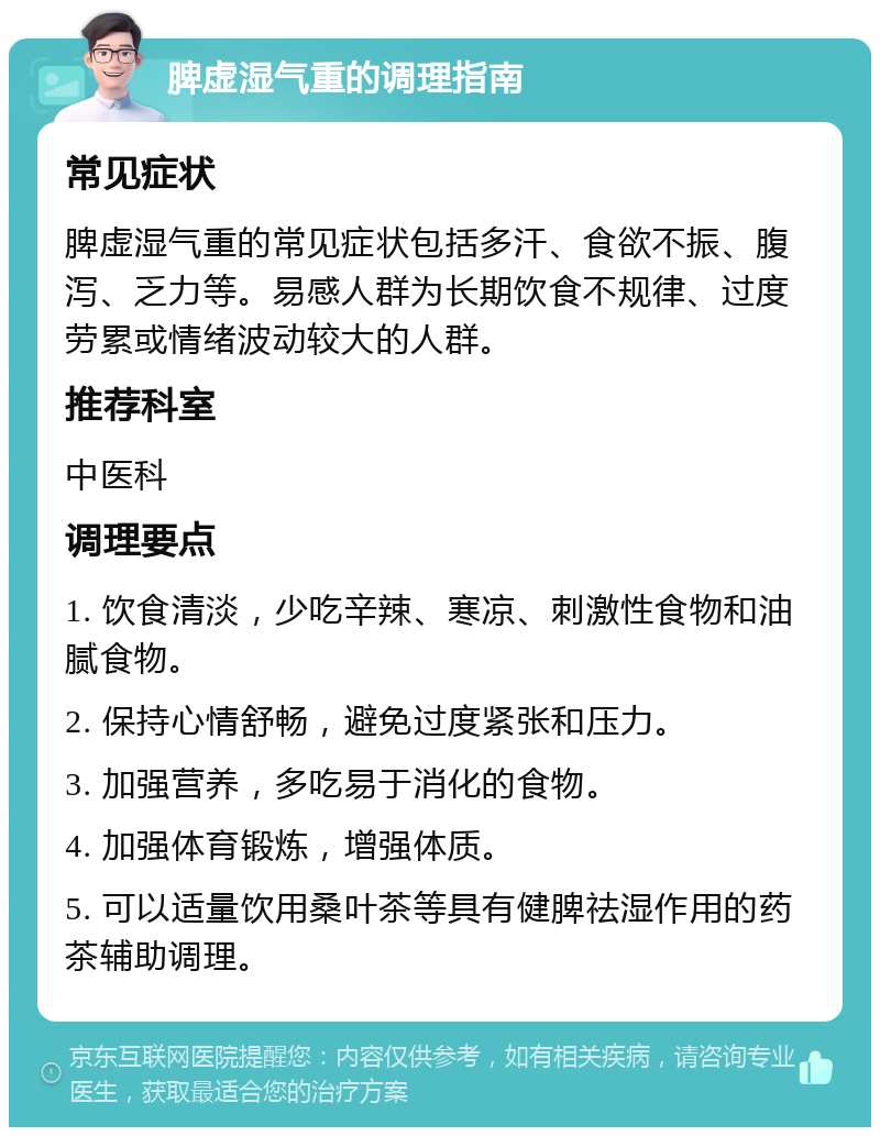 脾虚湿气重的调理指南 常见症状 脾虚湿气重的常见症状包括多汗、食欲不振、腹泻、乏力等。易感人群为长期饮食不规律、过度劳累或情绪波动较大的人群。 推荐科室 中医科 调理要点 1. 饮食清淡，少吃辛辣、寒凉、刺激性食物和油腻食物。 2. 保持心情舒畅，避免过度紧张和压力。 3. 加强营养，多吃易于消化的食物。 4. 加强体育锻炼，增强体质。 5. 可以适量饮用桑叶茶等具有健脾祛湿作用的药茶辅助调理。