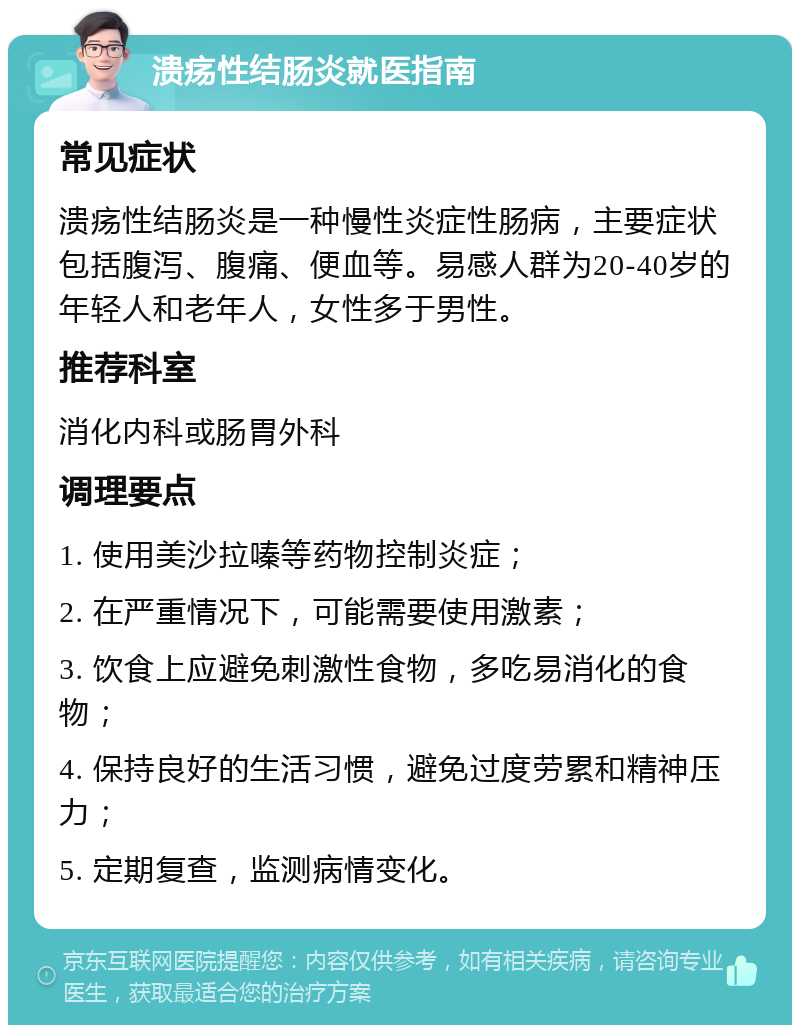 溃疡性结肠炎就医指南 常见症状 溃疡性结肠炎是一种慢性炎症性肠病，主要症状包括腹泻、腹痛、便血等。易感人群为20-40岁的年轻人和老年人，女性多于男性。 推荐科室 消化内科或肠胃外科 调理要点 1. 使用美沙拉嗪等药物控制炎症； 2. 在严重情况下，可能需要使用激素； 3. 饮食上应避免刺激性食物，多吃易消化的食物； 4. 保持良好的生活习惯，避免过度劳累和精神压力； 5. 定期复查，监测病情变化。