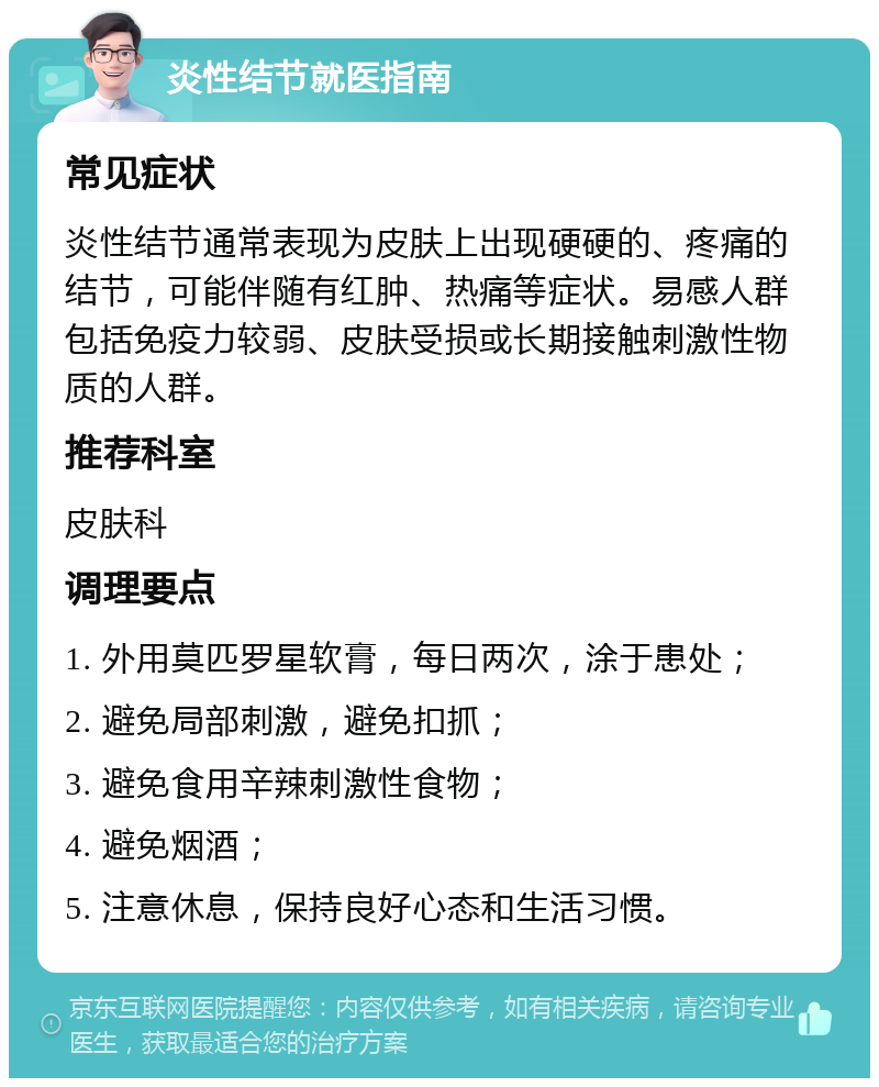 炎性结节就医指南 常见症状 炎性结节通常表现为皮肤上出现硬硬的、疼痛的结节，可能伴随有红肿、热痛等症状。易感人群包括免疫力较弱、皮肤受损或长期接触刺激性物质的人群。 推荐科室 皮肤科 调理要点 1. 外用莫匹罗星软膏，每日两次，涂于患处； 2. 避免局部刺激，避免扣抓； 3. 避免食用辛辣刺激性食物； 4. 避免烟酒； 5. 注意休息，保持良好心态和生活习惯。