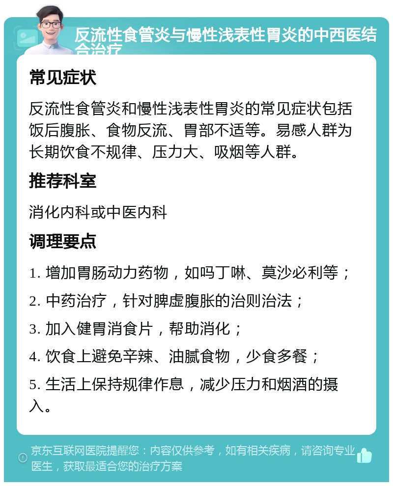 反流性食管炎与慢性浅表性胃炎的中西医结合治疗 常见症状 反流性食管炎和慢性浅表性胃炎的常见症状包括饭后腹胀、食物反流、胃部不适等。易感人群为长期饮食不规律、压力大、吸烟等人群。 推荐科室 消化内科或中医内科 调理要点 1. 增加胃肠动力药物，如吗丁啉、莫沙必利等； 2. 中药治疗，针对脾虚腹胀的治则治法； 3. 加入健胃消食片，帮助消化； 4. 饮食上避免辛辣、油腻食物，少食多餐； 5. 生活上保持规律作息，减少压力和烟酒的摄入。