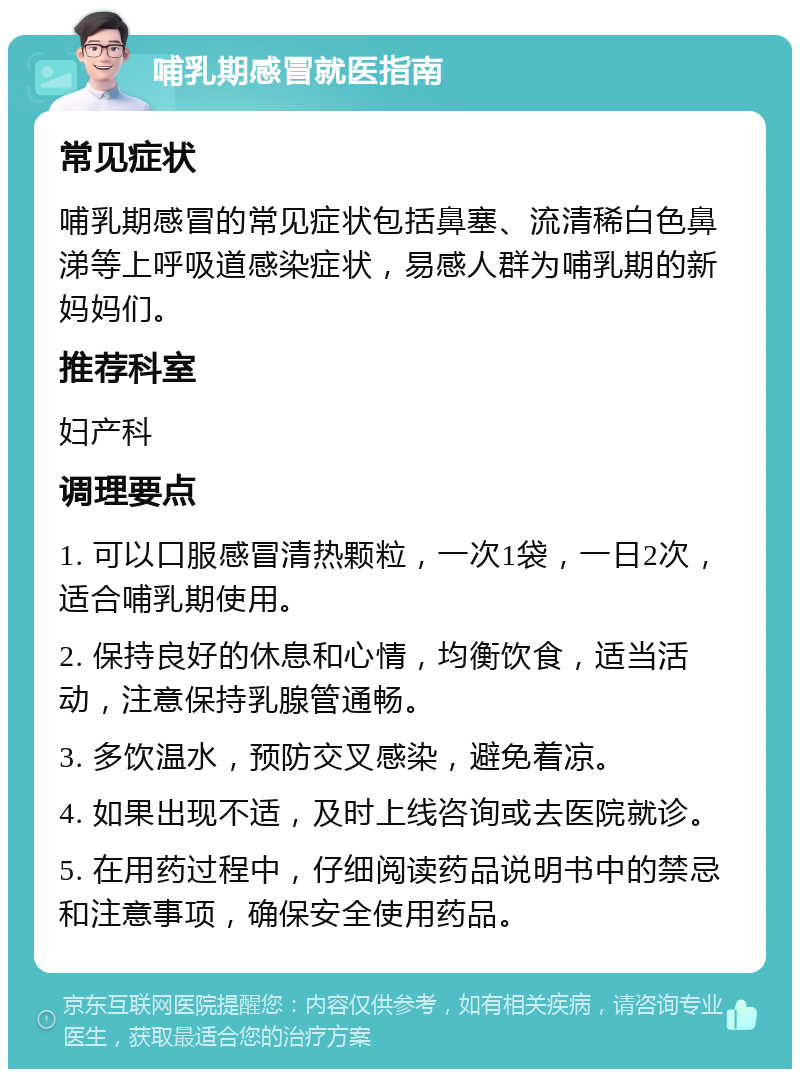 哺乳期感冒就医指南 常见症状 哺乳期感冒的常见症状包括鼻塞、流清稀白色鼻涕等上呼吸道感染症状，易感人群为哺乳期的新妈妈们。 推荐科室 妇产科 调理要点 1. 可以口服感冒清热颗粒，一次1袋，一日2次，适合哺乳期使用。 2. 保持良好的休息和心情，均衡饮食，适当活动，注意保持乳腺管通畅。 3. 多饮温水，预防交叉感染，避免着凉。 4. 如果出现不适，及时上线咨询或去医院就诊。 5. 在用药过程中，仔细阅读药品说明书中的禁忌和注意事项，确保安全使用药品。