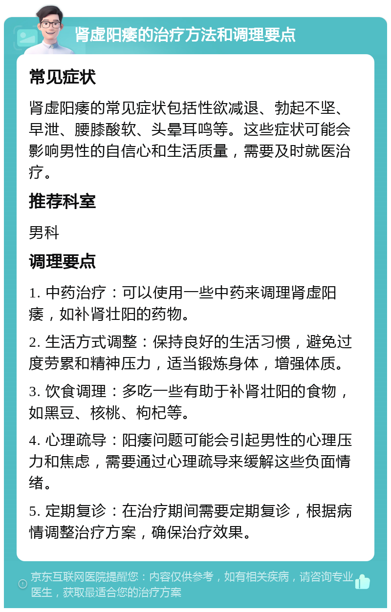 肾虚阳痿的治疗方法和调理要点 常见症状 肾虚阳痿的常见症状包括性欲减退、勃起不坚、早泄、腰膝酸软、头晕耳鸣等。这些症状可能会影响男性的自信心和生活质量，需要及时就医治疗。 推荐科室 男科 调理要点 1. 中药治疗：可以使用一些中药来调理肾虚阳痿，如补肾壮阳的药物。 2. 生活方式调整：保持良好的生活习惯，避免过度劳累和精神压力，适当锻炼身体，增强体质。 3. 饮食调理：多吃一些有助于补肾壮阳的食物，如黑豆、核桃、枸杞等。 4. 心理疏导：阳痿问题可能会引起男性的心理压力和焦虑，需要通过心理疏导来缓解这些负面情绪。 5. 定期复诊：在治疗期间需要定期复诊，根据病情调整治疗方案，确保治疗效果。