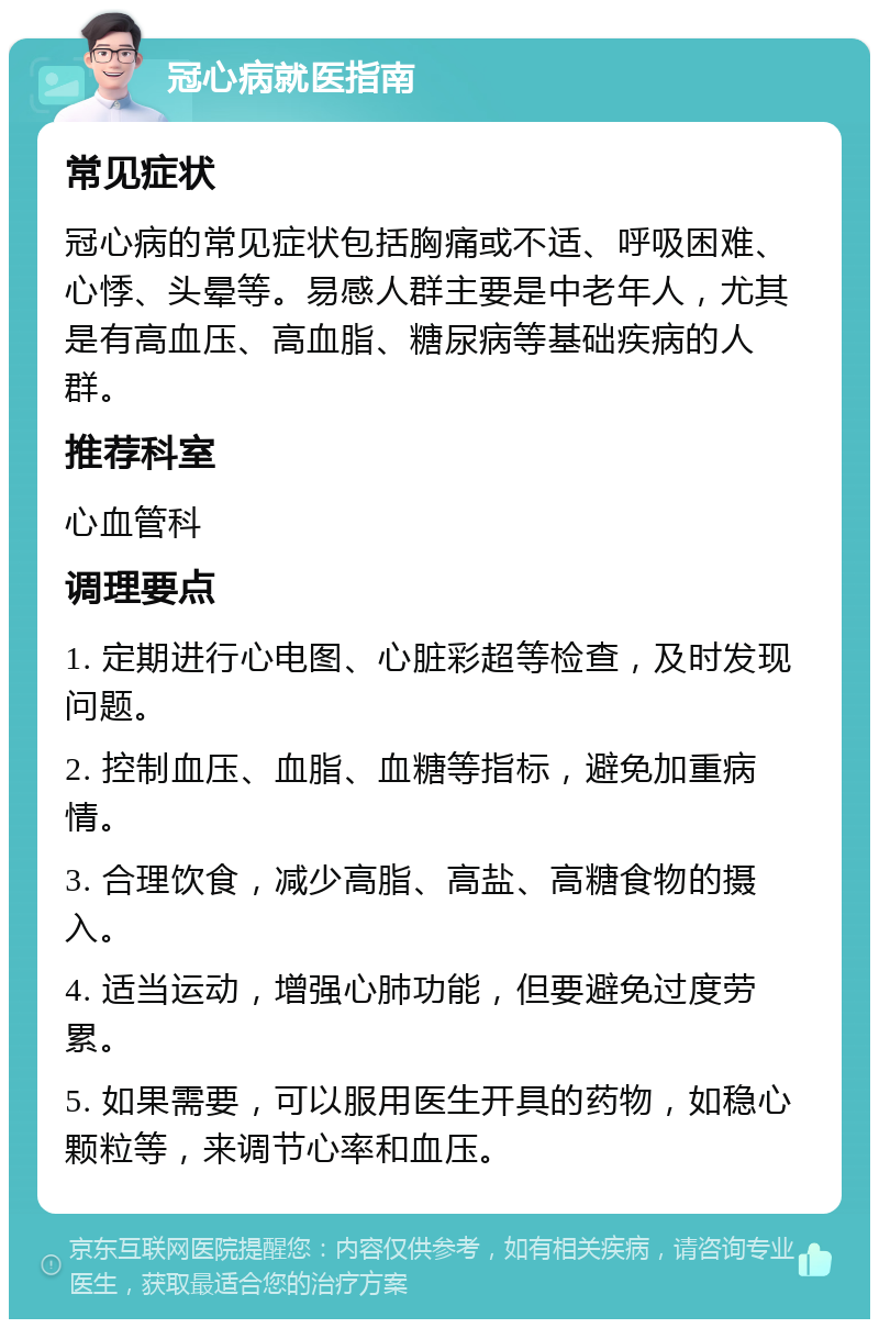 冠心病就医指南 常见症状 冠心病的常见症状包括胸痛或不适、呼吸困难、心悸、头晕等。易感人群主要是中老年人，尤其是有高血压、高血脂、糖尿病等基础疾病的人群。 推荐科室 心血管科 调理要点 1. 定期进行心电图、心脏彩超等检查，及时发现问题。 2. 控制血压、血脂、血糖等指标，避免加重病情。 3. 合理饮食，减少高脂、高盐、高糖食物的摄入。 4. 适当运动，增强心肺功能，但要避免过度劳累。 5. 如果需要，可以服用医生开具的药物，如稳心颗粒等，来调节心率和血压。