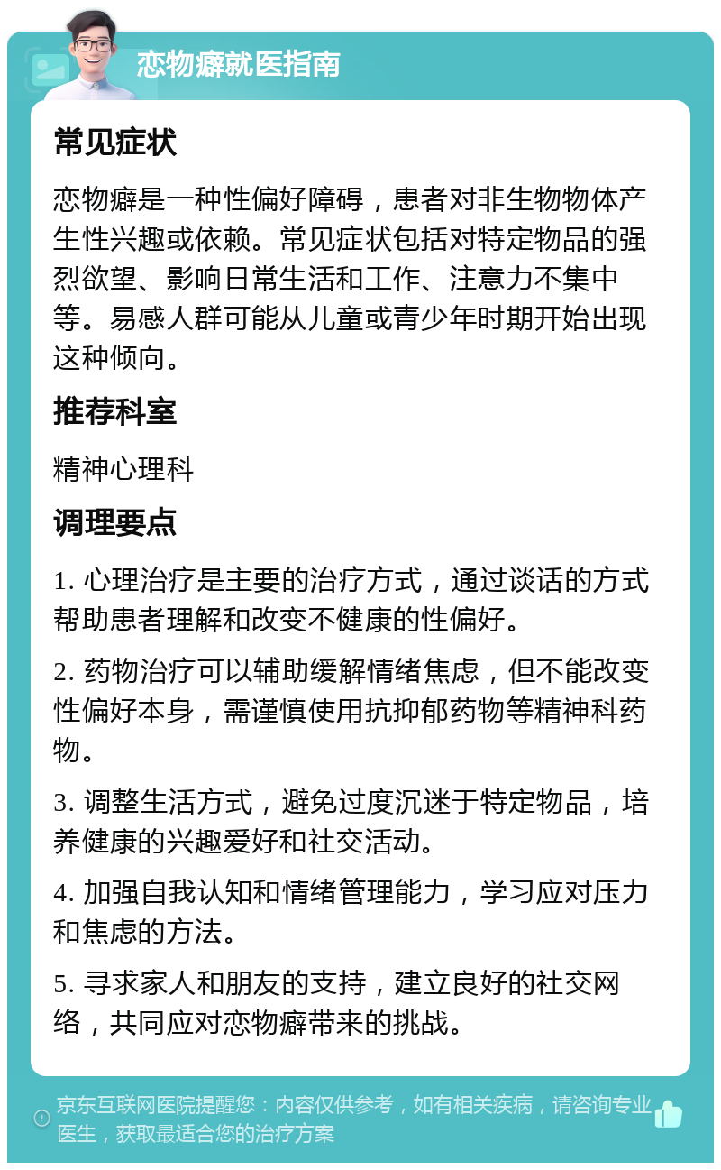 恋物癖就医指南 常见症状 恋物癖是一种性偏好障碍，患者对非生物物体产生性兴趣或依赖。常见症状包括对特定物品的强烈欲望、影响日常生活和工作、注意力不集中等。易感人群可能从儿童或青少年时期开始出现这种倾向。 推荐科室 精神心理科 调理要点 1. 心理治疗是主要的治疗方式，通过谈话的方式帮助患者理解和改变不健康的性偏好。 2. 药物治疗可以辅助缓解情绪焦虑，但不能改变性偏好本身，需谨慎使用抗抑郁药物等精神科药物。 3. 调整生活方式，避免过度沉迷于特定物品，培养健康的兴趣爱好和社交活动。 4. 加强自我认知和情绪管理能力，学习应对压力和焦虑的方法。 5. 寻求家人和朋友的支持，建立良好的社交网络，共同应对恋物癖带来的挑战。