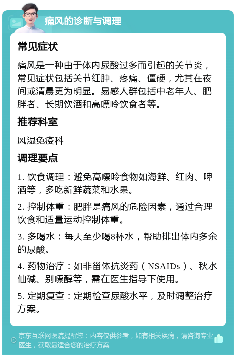 痛风的诊断与调理 常见症状 痛风是一种由于体内尿酸过多而引起的关节炎，常见症状包括关节红肿、疼痛、僵硬，尤其在夜间或清晨更为明显。易感人群包括中老年人、肥胖者、长期饮酒和高嘌呤饮食者等。 推荐科室 风湿免疫科 调理要点 1. 饮食调理：避免高嘌呤食物如海鲜、红肉、啤酒等，多吃新鲜蔬菜和水果。 2. 控制体重：肥胖是痛风的危险因素，通过合理饮食和适量运动控制体重。 3. 多喝水：每天至少喝8杯水，帮助排出体内多余的尿酸。 4. 药物治疗：如非甾体抗炎药（NSAIDs）、秋水仙碱、别嘌醇等，需在医生指导下使用。 5. 定期复查：定期检查尿酸水平，及时调整治疗方案。