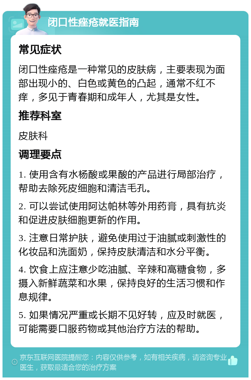 闭口性痤疮就医指南 常见症状 闭口性痤疮是一种常见的皮肤病，主要表现为面部出现小的、白色或黄色的凸起，通常不红不痒，多见于青春期和成年人，尤其是女性。 推荐科室 皮肤科 调理要点 1. 使用含有水杨酸或果酸的产品进行局部治疗，帮助去除死皮细胞和清洁毛孔。 2. 可以尝试使用阿达帕林等外用药膏，具有抗炎和促进皮肤细胞更新的作用。 3. 注意日常护肤，避免使用过于油腻或刺激性的化妆品和洗面奶，保持皮肤清洁和水分平衡。 4. 饮食上应注意少吃油腻、辛辣和高糖食物，多摄入新鲜蔬菜和水果，保持良好的生活习惯和作息规律。 5. 如果情况严重或长期不见好转，应及时就医，可能需要口服药物或其他治疗方法的帮助。