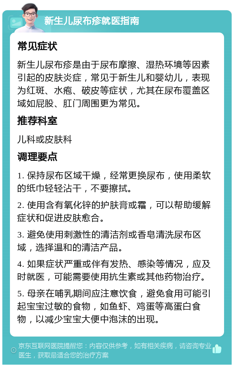 新生儿尿布疹就医指南 常见症状 新生儿尿布疹是由于尿布摩擦、湿热环境等因素引起的皮肤炎症，常见于新生儿和婴幼儿，表现为红斑、水疱、破皮等症状，尤其在尿布覆盖区域如屁股、肛门周围更为常见。 推荐科室 儿科或皮肤科 调理要点 1. 保持尿布区域干燥，经常更换尿布，使用柔软的纸巾轻轻沾干，不要擦拭。 2. 使用含有氧化锌的护肤膏或霜，可以帮助缓解症状和促进皮肤愈合。 3. 避免使用刺激性的清洁剂或香皂清洗尿布区域，选择温和的清洁产品。 4. 如果症状严重或伴有发热、感染等情况，应及时就医，可能需要使用抗生素或其他药物治疗。 5. 母亲在哺乳期间应注意饮食，避免食用可能引起宝宝过敏的食物，如鱼虾、鸡蛋等高蛋白食物，以减少宝宝大便中泡沫的出现。