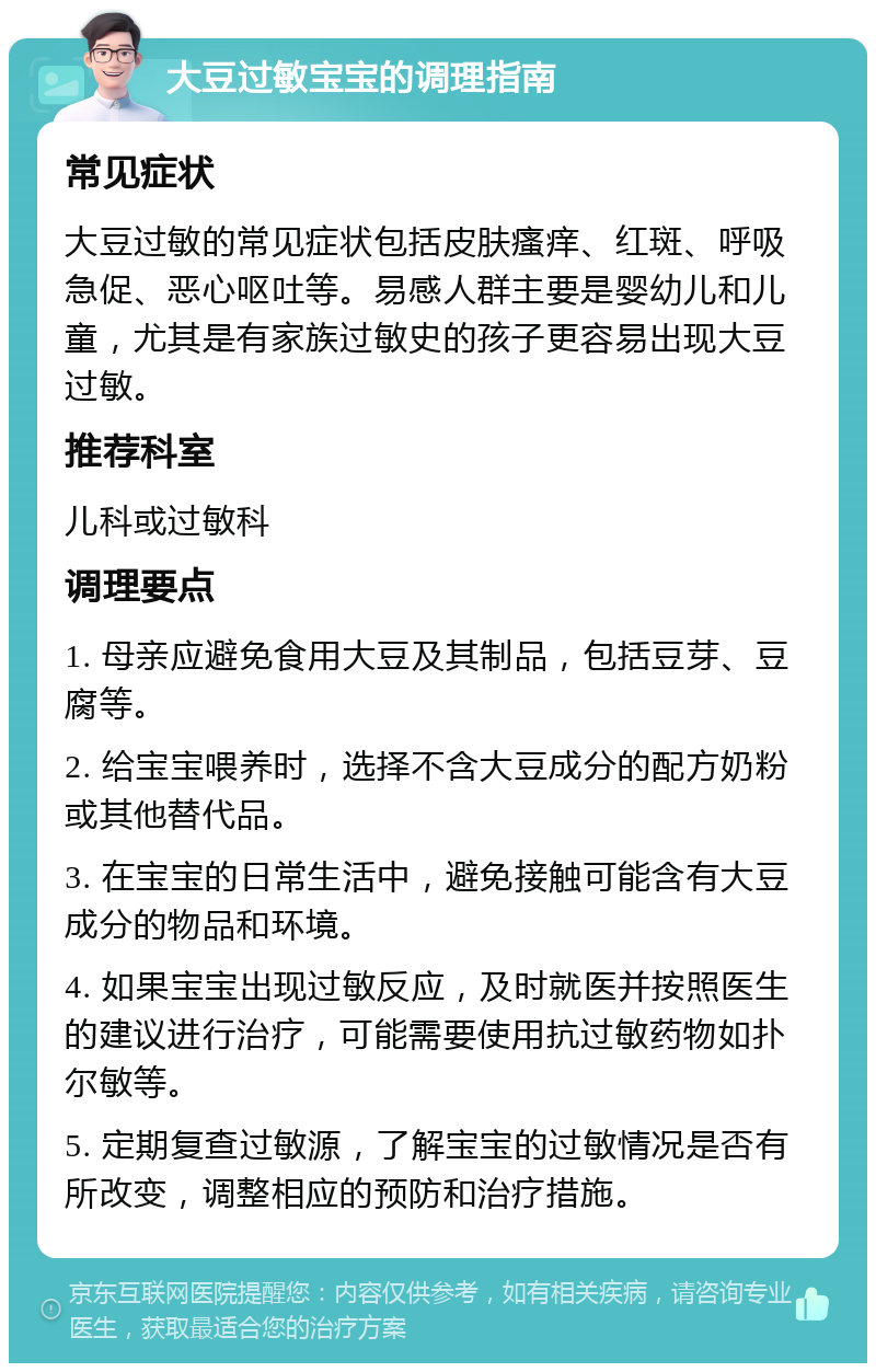 大豆过敏宝宝的调理指南 常见症状 大豆过敏的常见症状包括皮肤瘙痒、红斑、呼吸急促、恶心呕吐等。易感人群主要是婴幼儿和儿童，尤其是有家族过敏史的孩子更容易出现大豆过敏。 推荐科室 儿科或过敏科 调理要点 1. 母亲应避免食用大豆及其制品，包括豆芽、豆腐等。 2. 给宝宝喂养时，选择不含大豆成分的配方奶粉或其他替代品。 3. 在宝宝的日常生活中，避免接触可能含有大豆成分的物品和环境。 4. 如果宝宝出现过敏反应，及时就医并按照医生的建议进行治疗，可能需要使用抗过敏药物如扑尔敏等。 5. 定期复查过敏源，了解宝宝的过敏情况是否有所改变，调整相应的预防和治疗措施。