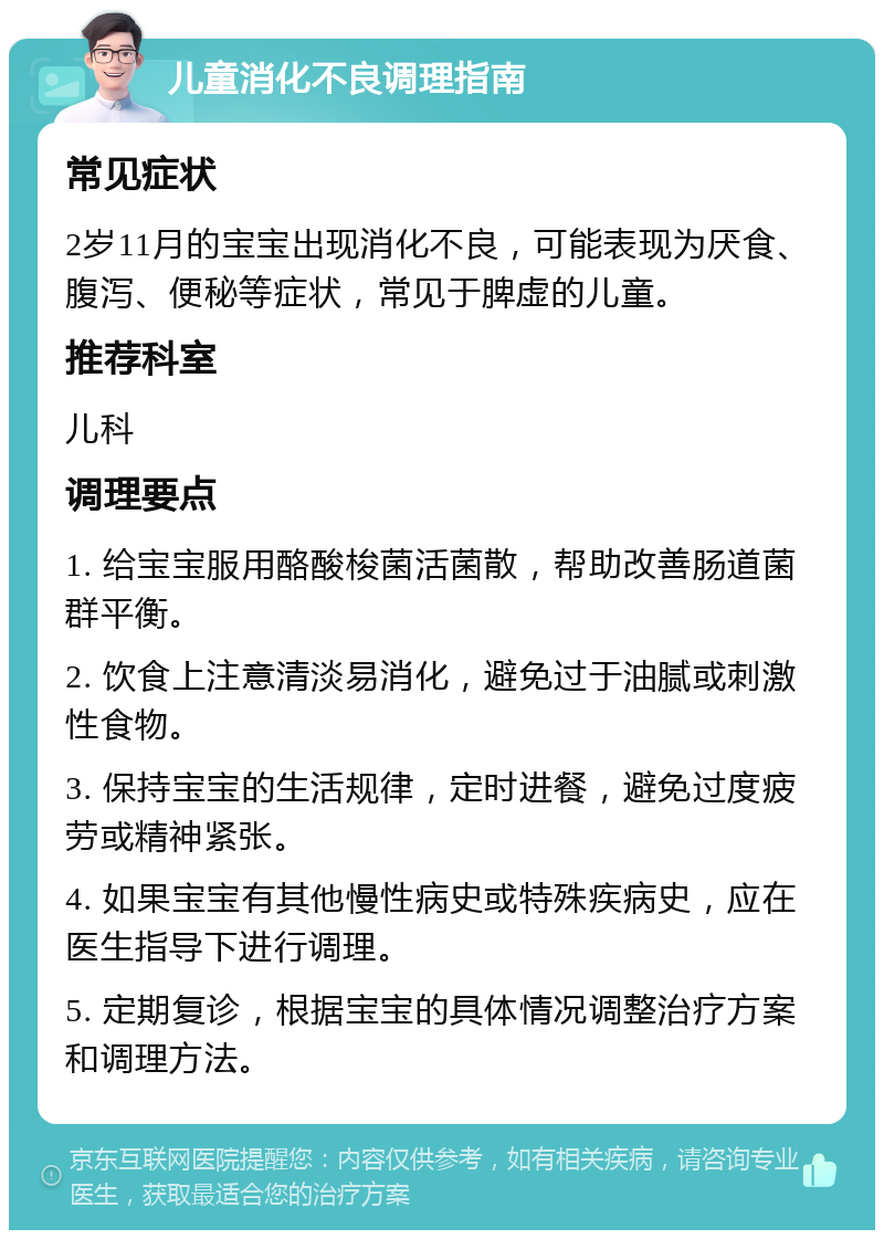 儿童消化不良调理指南 常见症状 2岁11月的宝宝出现消化不良，可能表现为厌食、腹泻、便秘等症状，常见于脾虚的儿童。 推荐科室 儿科 调理要点 1. 给宝宝服用酪酸梭菌活菌散，帮助改善肠道菌群平衡。 2. 饮食上注意清淡易消化，避免过于油腻或刺激性食物。 3. 保持宝宝的生活规律，定时进餐，避免过度疲劳或精神紧张。 4. 如果宝宝有其他慢性病史或特殊疾病史，应在医生指导下进行调理。 5. 定期复诊，根据宝宝的具体情况调整治疗方案和调理方法。