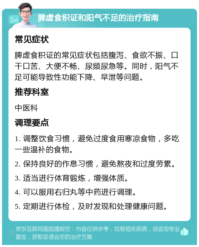 脾虚食积证和阳气不足的治疗指南 常见症状 脾虚食积证的常见症状包括腹泻、食欲不振、口干口苦、大便不畅、尿频尿急等。同时，阳气不足可能导致性功能下降、早泄等问题。 推荐科室 中医科 调理要点 1. 调整饮食习惯，避免过度食用寒凉食物，多吃一些温补的食物。 2. 保持良好的作息习惯，避免熬夜和过度劳累。 3. 适当进行体育锻炼，增强体质。 4. 可以服用右归丸等中药进行调理。 5. 定期进行体检，及时发现和处理健康问题。