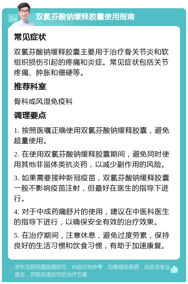 双氯芬酸钠缓释胶囊使用指南 常见症状 双氯芬酸钠缓释胶囊主要用于治疗骨关节炎和软组织损伤引起的疼痛和炎症。常见症状包括关节疼痛、肿胀和僵硬等。 推荐科室 骨科或风湿免疫科 调理要点 1. 按照医嘱正确使用双氯芬酸钠缓释胶囊，避免超量使用。 2. 在使用双氯芬酸钠缓释胶囊期间，避免同时使用其他非甾体类抗炎药，以减少副作用的风险。 3. 如果需要接种新冠疫苗，双氯芬酸钠缓释胶囊一般不影响疫苗注射，但最好在医生的指导下进行。 4. 对于中成药痛舒片的使用，建议在中医科医生的指导下进行，以确保安全有效的治疗效果。 5. 在治疗期间，注意休息，避免过度劳累，保持良好的生活习惯和饮食习惯，有助于加速康复。