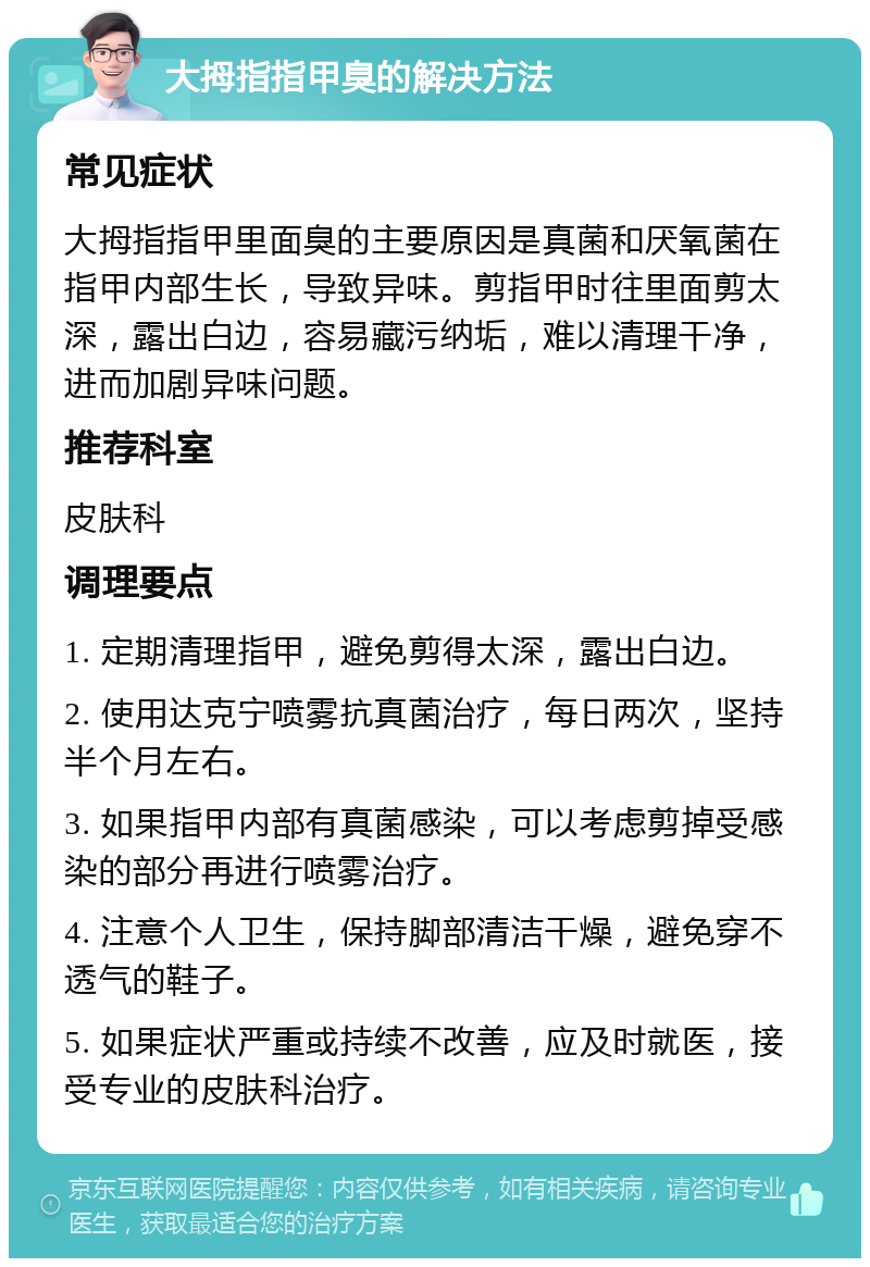 大拇指指甲臭的解决方法 常见症状 大拇指指甲里面臭的主要原因是真菌和厌氧菌在指甲内部生长，导致异味。剪指甲时往里面剪太深，露出白边，容易藏污纳垢，难以清理干净，进而加剧异味问题。 推荐科室 皮肤科 调理要点 1. 定期清理指甲，避免剪得太深，露出白边。 2. 使用达克宁喷雾抗真菌治疗，每日两次，坚持半个月左右。 3. 如果指甲内部有真菌感染，可以考虑剪掉受感染的部分再进行喷雾治疗。 4. 注意个人卫生，保持脚部清洁干燥，避免穿不透气的鞋子。 5. 如果症状严重或持续不改善，应及时就医，接受专业的皮肤科治疗。