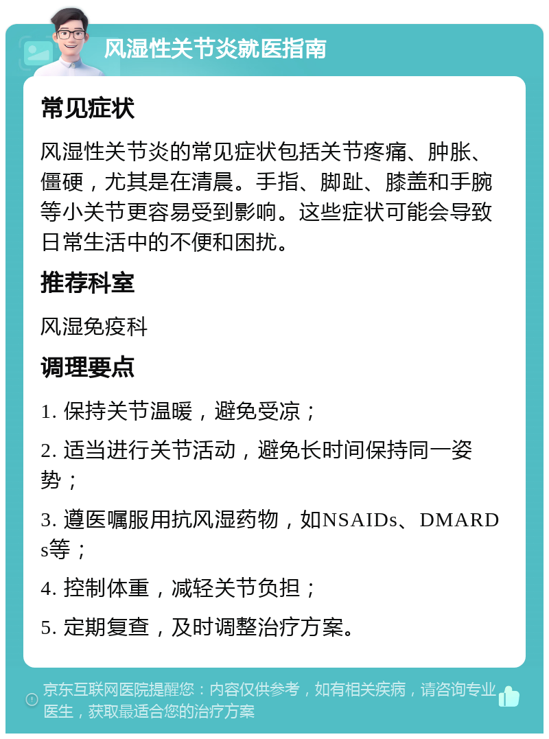 风湿性关节炎就医指南 常见症状 风湿性关节炎的常见症状包括关节疼痛、肿胀、僵硬，尤其是在清晨。手指、脚趾、膝盖和手腕等小关节更容易受到影响。这些症状可能会导致日常生活中的不便和困扰。 推荐科室 风湿免疫科 调理要点 1. 保持关节温暖，避免受凉； 2. 适当进行关节活动，避免长时间保持同一姿势； 3. 遵医嘱服用抗风湿药物，如NSAIDs、DMARDs等； 4. 控制体重，减轻关节负担； 5. 定期复查，及时调整治疗方案。