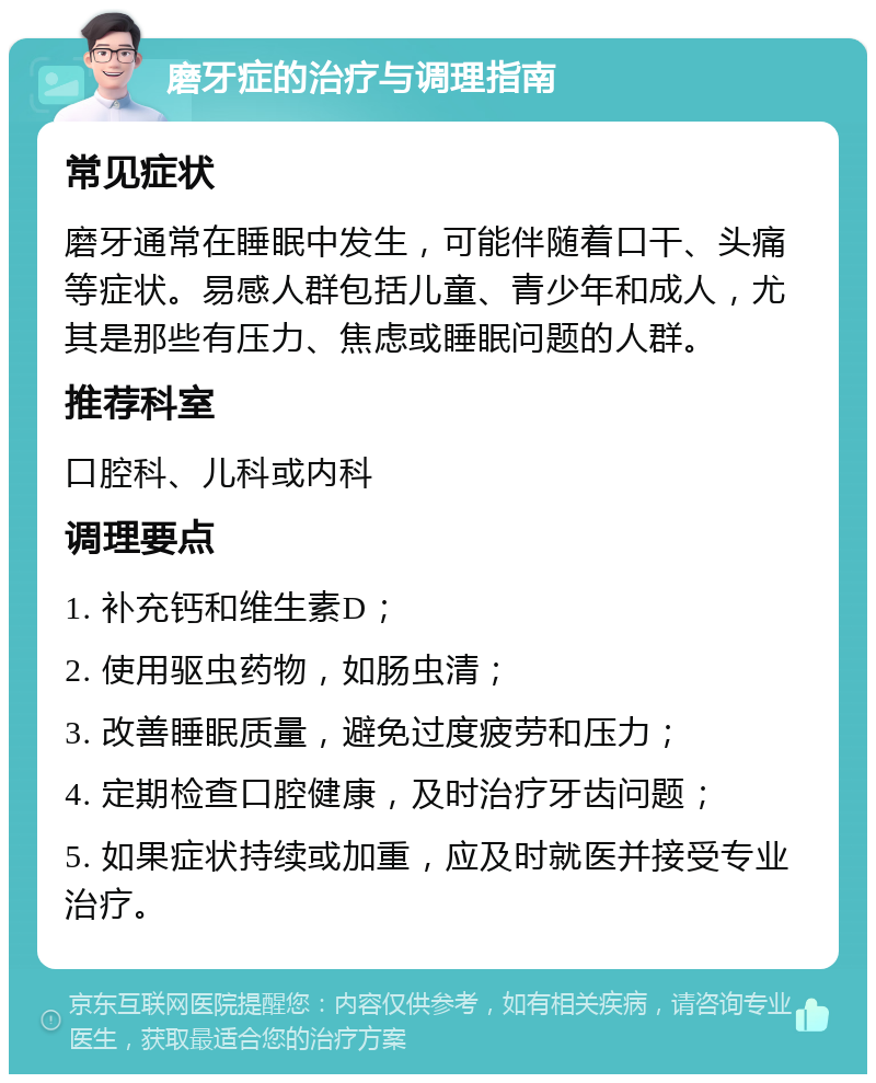 磨牙症的治疗与调理指南 常见症状 磨牙通常在睡眠中发生，可能伴随着口干、头痛等症状。易感人群包括儿童、青少年和成人，尤其是那些有压力、焦虑或睡眠问题的人群。 推荐科室 口腔科、儿科或内科 调理要点 1. 补充钙和维生素D； 2. 使用驱虫药物，如肠虫清； 3. 改善睡眠质量，避免过度疲劳和压力； 4. 定期检查口腔健康，及时治疗牙齿问题； 5. 如果症状持续或加重，应及时就医并接受专业治疗。