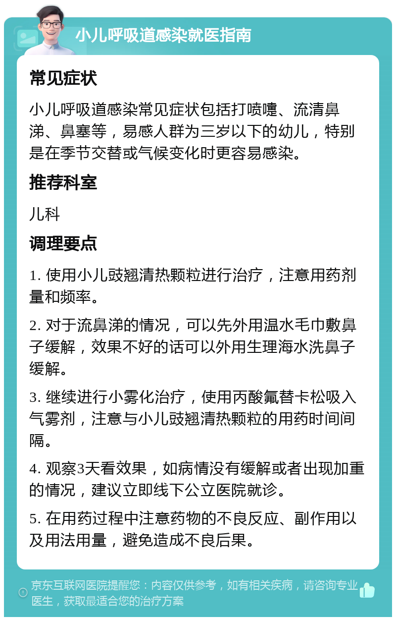 小儿呼吸道感染就医指南 常见症状 小儿呼吸道感染常见症状包括打喷嚏、流清鼻涕、鼻塞等，易感人群为三岁以下的幼儿，特别是在季节交替或气候变化时更容易感染。 推荐科室 儿科 调理要点 1. 使用小儿豉翘清热颗粒进行治疗，注意用药剂量和频率。 2. 对于流鼻涕的情况，可以先外用温水毛巾敷鼻子缓解，效果不好的话可以外用生理海水洗鼻子缓解。 3. 继续进行小雾化治疗，使用丙酸氟替卡松吸入气雾剂，注意与小儿豉翘清热颗粒的用药时间间隔。 4. 观察3天看效果，如病情没有缓解或者出现加重的情况，建议立即线下公立医院就诊。 5. 在用药过程中注意药物的不良反应、副作用以及用法用量，避免造成不良后果。