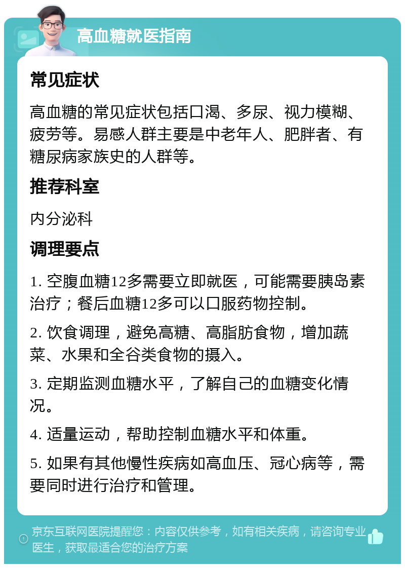 高血糖就医指南 常见症状 高血糖的常见症状包括口渴、多尿、视力模糊、疲劳等。易感人群主要是中老年人、肥胖者、有糖尿病家族史的人群等。 推荐科室 内分泌科 调理要点 1. 空腹血糖12多需要立即就医，可能需要胰岛素治疗；餐后血糖12多可以口服药物控制。 2. 饮食调理，避免高糖、高脂肪食物，增加蔬菜、水果和全谷类食物的摄入。 3. 定期监测血糖水平，了解自己的血糖变化情况。 4. 适量运动，帮助控制血糖水平和体重。 5. 如果有其他慢性疾病如高血压、冠心病等，需要同时进行治疗和管理。