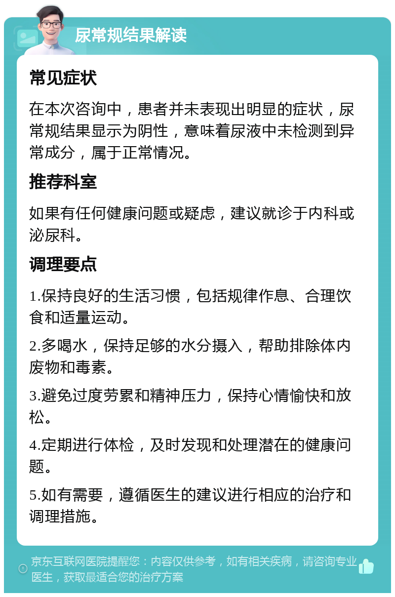 尿常规结果解读 常见症状 在本次咨询中，患者并未表现出明显的症状，尿常规结果显示为阴性，意味着尿液中未检测到异常成分，属于正常情况。 推荐科室 如果有任何健康问题或疑虑，建议就诊于内科或泌尿科。 调理要点 1.保持良好的生活习惯，包括规律作息、合理饮食和适量运动。 2.多喝水，保持足够的水分摄入，帮助排除体内废物和毒素。 3.避免过度劳累和精神压力，保持心情愉快和放松。 4.定期进行体检，及时发现和处理潜在的健康问题。 5.如有需要，遵循医生的建议进行相应的治疗和调理措施。