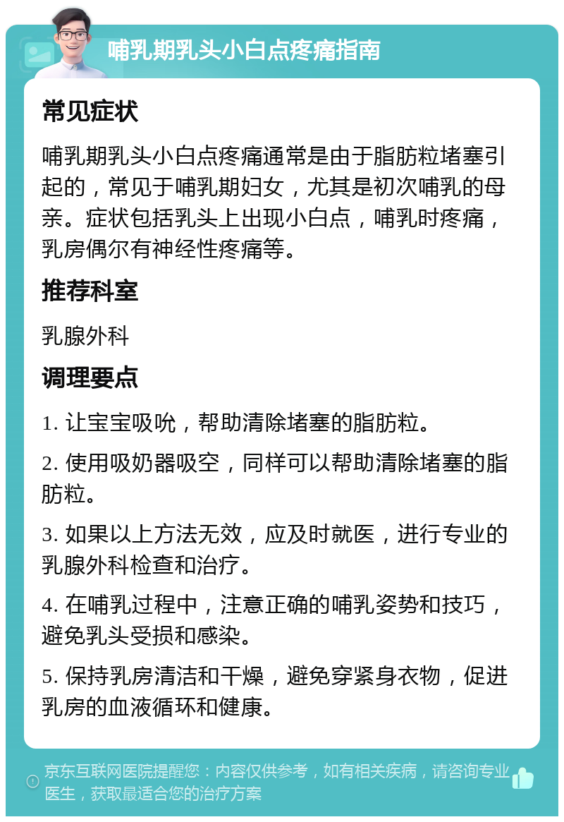 哺乳期乳头小白点疼痛指南 常见症状 哺乳期乳头小白点疼痛通常是由于脂肪粒堵塞引起的，常见于哺乳期妇女，尤其是初次哺乳的母亲。症状包括乳头上出现小白点，哺乳时疼痛，乳房偶尔有神经性疼痛等。 推荐科室 乳腺外科 调理要点 1. 让宝宝吸吮，帮助清除堵塞的脂肪粒。 2. 使用吸奶器吸空，同样可以帮助清除堵塞的脂肪粒。 3. 如果以上方法无效，应及时就医，进行专业的乳腺外科检查和治疗。 4. 在哺乳过程中，注意正确的哺乳姿势和技巧，避免乳头受损和感染。 5. 保持乳房清洁和干燥，避免穿紧身衣物，促进乳房的血液循环和健康。