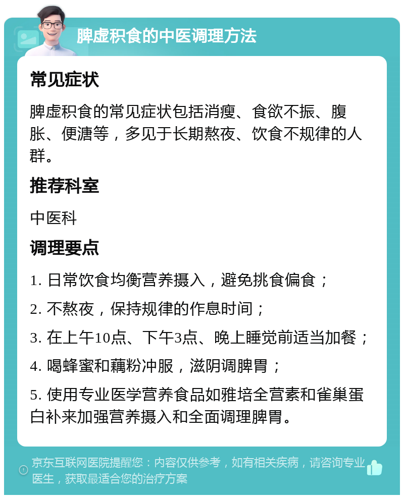 脾虚积食的中医调理方法 常见症状 脾虚积食的常见症状包括消瘦、食欲不振、腹胀、便溏等，多见于长期熬夜、饮食不规律的人群。 推荐科室 中医科 调理要点 1. 日常饮食均衡营养摄入，避免挑食偏食； 2. 不熬夜，保持规律的作息时间； 3. 在上午10点、下午3点、晚上睡觉前适当加餐； 4. 喝蜂蜜和藕粉冲服，滋阴调脾胃； 5. 使用专业医学营养食品如雅培全营素和雀巢蛋白补来加强营养摄入和全面调理脾胃。