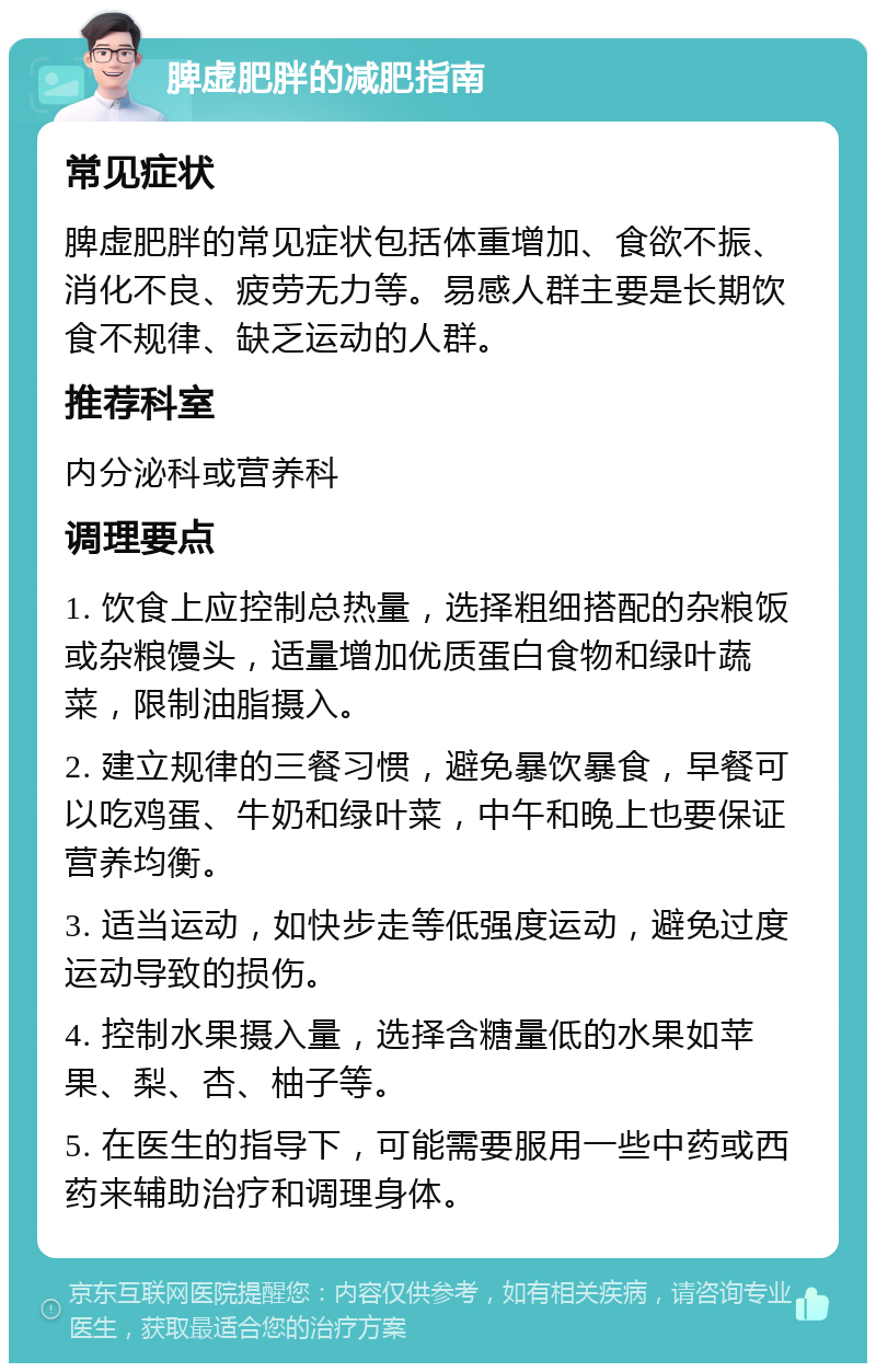 脾虚肥胖的减肥指南 常见症状 脾虚肥胖的常见症状包括体重增加、食欲不振、消化不良、疲劳无力等。易感人群主要是长期饮食不规律、缺乏运动的人群。 推荐科室 内分泌科或营养科 调理要点 1. 饮食上应控制总热量，选择粗细搭配的杂粮饭或杂粮馒头，适量增加优质蛋白食物和绿叶蔬菜，限制油脂摄入。 2. 建立规律的三餐习惯，避免暴饮暴食，早餐可以吃鸡蛋、牛奶和绿叶菜，中午和晚上也要保证营养均衡。 3. 适当运动，如快步走等低强度运动，避免过度运动导致的损伤。 4. 控制水果摄入量，选择含糖量低的水果如苹果、梨、杏、柚子等。 5. 在医生的指导下，可能需要服用一些中药或西药来辅助治疗和调理身体。