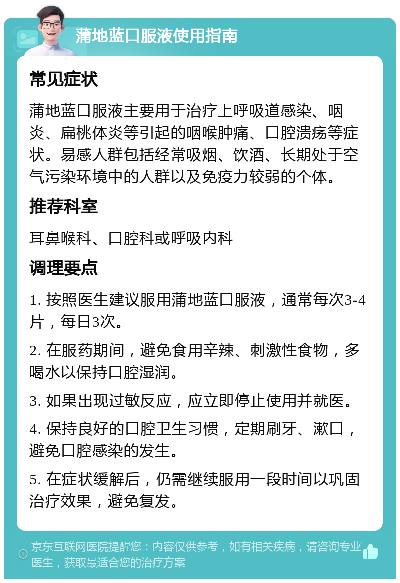 蒲地蓝口服液使用指南 常见症状 蒲地蓝口服液主要用于治疗上呼吸道感染、咽炎、扁桃体炎等引起的咽喉肿痛、口腔溃疡等症状。易感人群包括经常吸烟、饮酒、长期处于空气污染环境中的人群以及免疫力较弱的个体。 推荐科室 耳鼻喉科、口腔科或呼吸内科 调理要点 1. 按照医生建议服用蒲地蓝口服液，通常每次3-4片，每日3次。 2. 在服药期间，避免食用辛辣、刺激性食物，多喝水以保持口腔湿润。 3. 如果出现过敏反应，应立即停止使用并就医。 4. 保持良好的口腔卫生习惯，定期刷牙、漱口，避免口腔感染的发生。 5. 在症状缓解后，仍需继续服用一段时间以巩固治疗效果，避免复发。