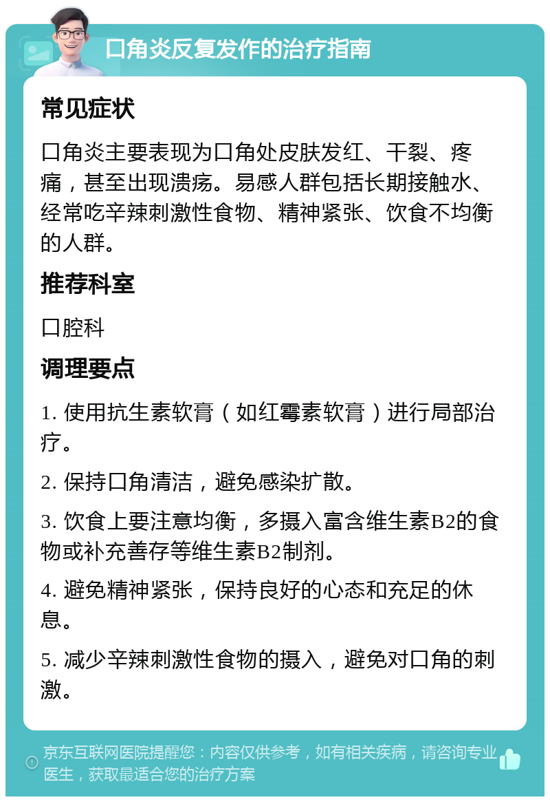 口角炎反复发作的治疗指南 常见症状 口角炎主要表现为口角处皮肤发红、干裂、疼痛，甚至出现溃疡。易感人群包括长期接触水、经常吃辛辣刺激性食物、精神紧张、饮食不均衡的人群。 推荐科室 口腔科 调理要点 1. 使用抗生素软膏（如红霉素软膏）进行局部治疗。 2. 保持口角清洁，避免感染扩散。 3. 饮食上要注意均衡，多摄入富含维生素B2的食物或补充善存等维生素B2制剂。 4. 避免精神紧张，保持良好的心态和充足的休息。 5. 减少辛辣刺激性食物的摄入，避免对口角的刺激。