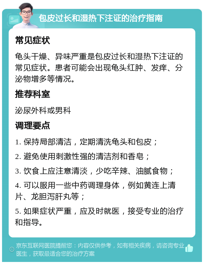 包皮过长和湿热下注证的治疗指南 常见症状 龟头干燥、异味严重是包皮过长和湿热下注证的常见症状。患者可能会出现龟头红肿、发痒、分泌物增多等情况。 推荐科室 泌尿外科或男科 调理要点 1. 保持局部清洁，定期清洗龟头和包皮； 2. 避免使用刺激性强的清洁剂和香皂； 3. 饮食上应注意清淡，少吃辛辣、油腻食物； 4. 可以服用一些中药调理身体，例如黄连上清片、龙胆泻肝丸等； 5. 如果症状严重，应及时就医，接受专业的治疗和指导。