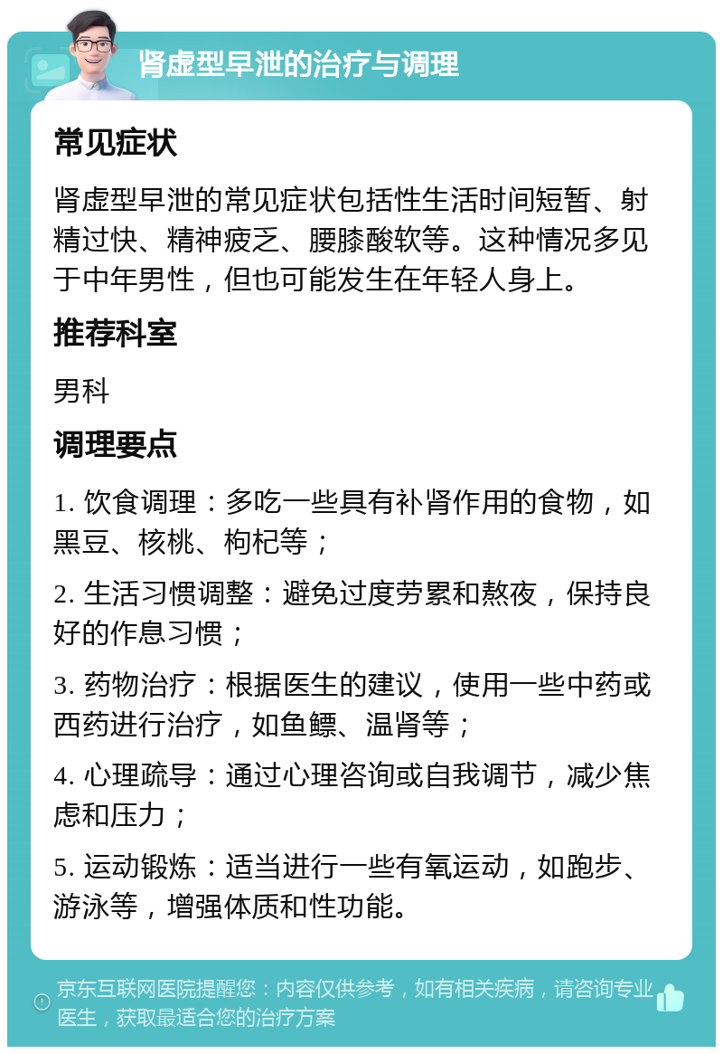 肾虚型早泄的治疗与调理 常见症状 肾虚型早泄的常见症状包括性生活时间短暂、射精过快、精神疲乏、腰膝酸软等。这种情况多见于中年男性，但也可能发生在年轻人身上。 推荐科室 男科 调理要点 1. 饮食调理：多吃一些具有补肾作用的食物，如黑豆、核桃、枸杞等； 2. 生活习惯调整：避免过度劳累和熬夜，保持良好的作息习惯； 3. 药物治疗：根据医生的建议，使用一些中药或西药进行治疗，如鱼鳔、温肾等； 4. 心理疏导：通过心理咨询或自我调节，减少焦虑和压力； 5. 运动锻炼：适当进行一些有氧运动，如跑步、游泳等，增强体质和性功能。