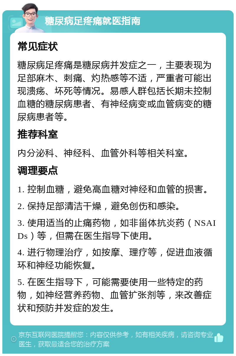 糖尿病足疼痛就医指南 常见症状 糖尿病足疼痛是糖尿病并发症之一，主要表现为足部麻木、刺痛、灼热感等不适，严重者可能出现溃疡、坏死等情况。易感人群包括长期未控制血糖的糖尿病患者、有神经病变或血管病变的糖尿病患者等。 推荐科室 内分泌科、神经科、血管外科等相关科室。 调理要点 1. 控制血糖，避免高血糖对神经和血管的损害。 2. 保持足部清洁干燥，避免创伤和感染。 3. 使用适当的止痛药物，如非甾体抗炎药（NSAIDs）等，但需在医生指导下使用。 4. 进行物理治疗，如按摩、理疗等，促进血液循环和神经功能恢复。 5. 在医生指导下，可能需要使用一些特定的药物，如神经营养药物、血管扩张剂等，来改善症状和预防并发症的发生。