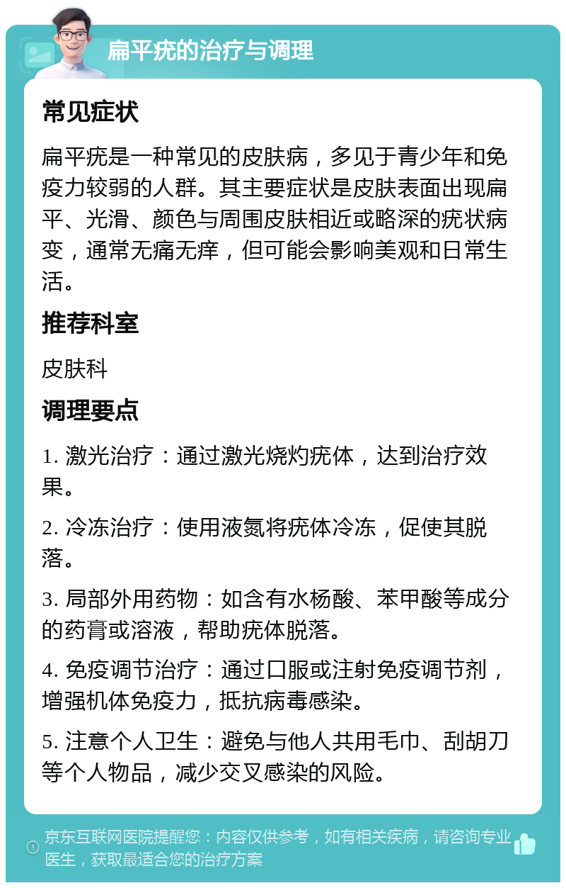 扁平疣的治疗与调理 常见症状 扁平疣是一种常见的皮肤病，多见于青少年和免疫力较弱的人群。其主要症状是皮肤表面出现扁平、光滑、颜色与周围皮肤相近或略深的疣状病变，通常无痛无痒，但可能会影响美观和日常生活。 推荐科室 皮肤科 调理要点 1. 激光治疗：通过激光烧灼疣体，达到治疗效果。 2. 冷冻治疗：使用液氮将疣体冷冻，促使其脱落。 3. 局部外用药物：如含有水杨酸、苯甲酸等成分的药膏或溶液，帮助疣体脱落。 4. 免疫调节治疗：通过口服或注射免疫调节剂，增强机体免疫力，抵抗病毒感染。 5. 注意个人卫生：避免与他人共用毛巾、刮胡刀等个人物品，减少交叉感染的风险。