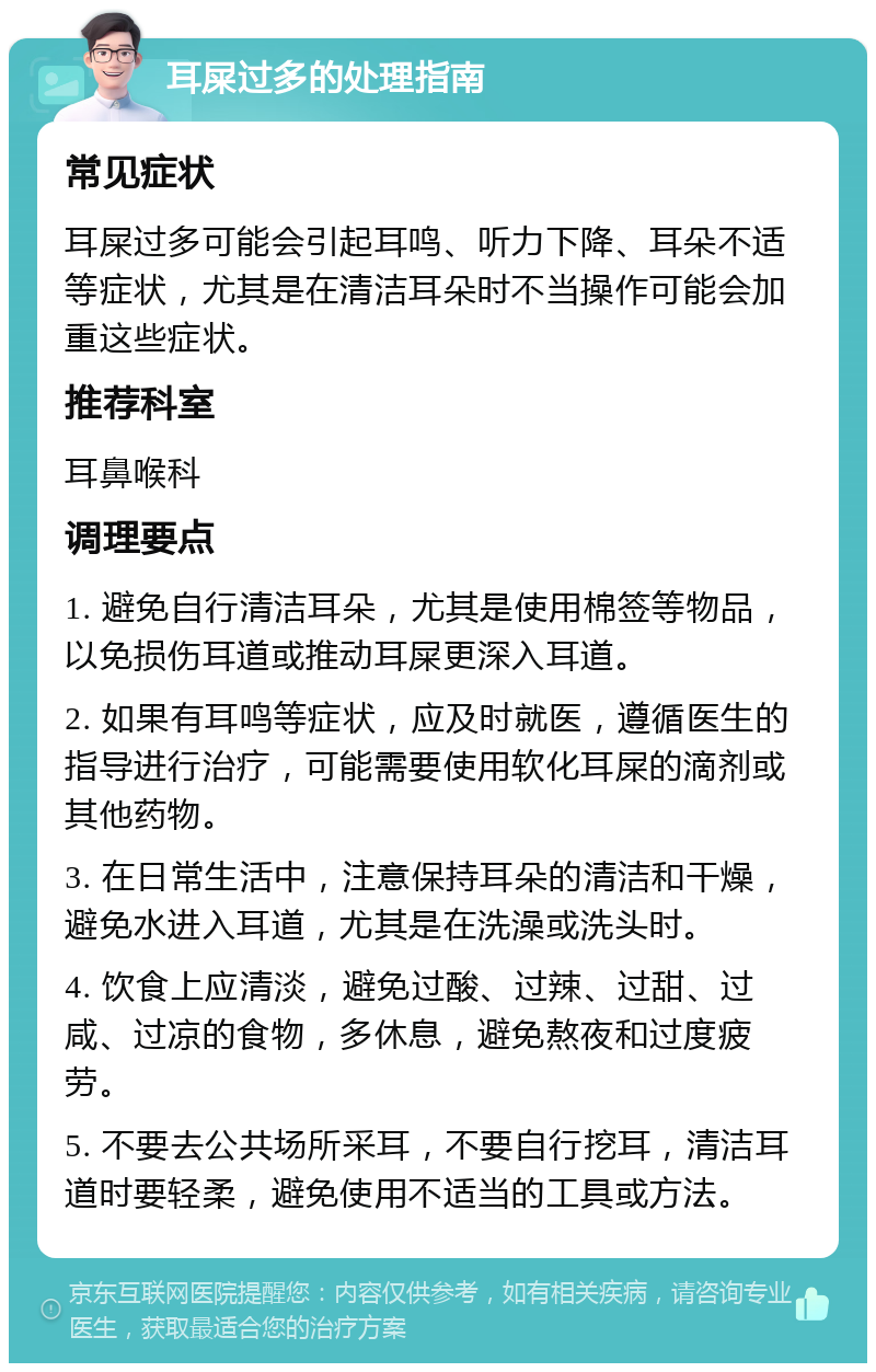 耳屎过多的处理指南 常见症状 耳屎过多可能会引起耳鸣、听力下降、耳朵不适等症状，尤其是在清洁耳朵时不当操作可能会加重这些症状。 推荐科室 耳鼻喉科 调理要点 1. 避免自行清洁耳朵，尤其是使用棉签等物品，以免损伤耳道或推动耳屎更深入耳道。 2. 如果有耳鸣等症状，应及时就医，遵循医生的指导进行治疗，可能需要使用软化耳屎的滴剂或其他药物。 3. 在日常生活中，注意保持耳朵的清洁和干燥，避免水进入耳道，尤其是在洗澡或洗头时。 4. 饮食上应清淡，避免过酸、过辣、过甜、过咸、过凉的食物，多休息，避免熬夜和过度疲劳。 5. 不要去公共场所采耳，不要自行挖耳，清洁耳道时要轻柔，避免使用不适当的工具或方法。