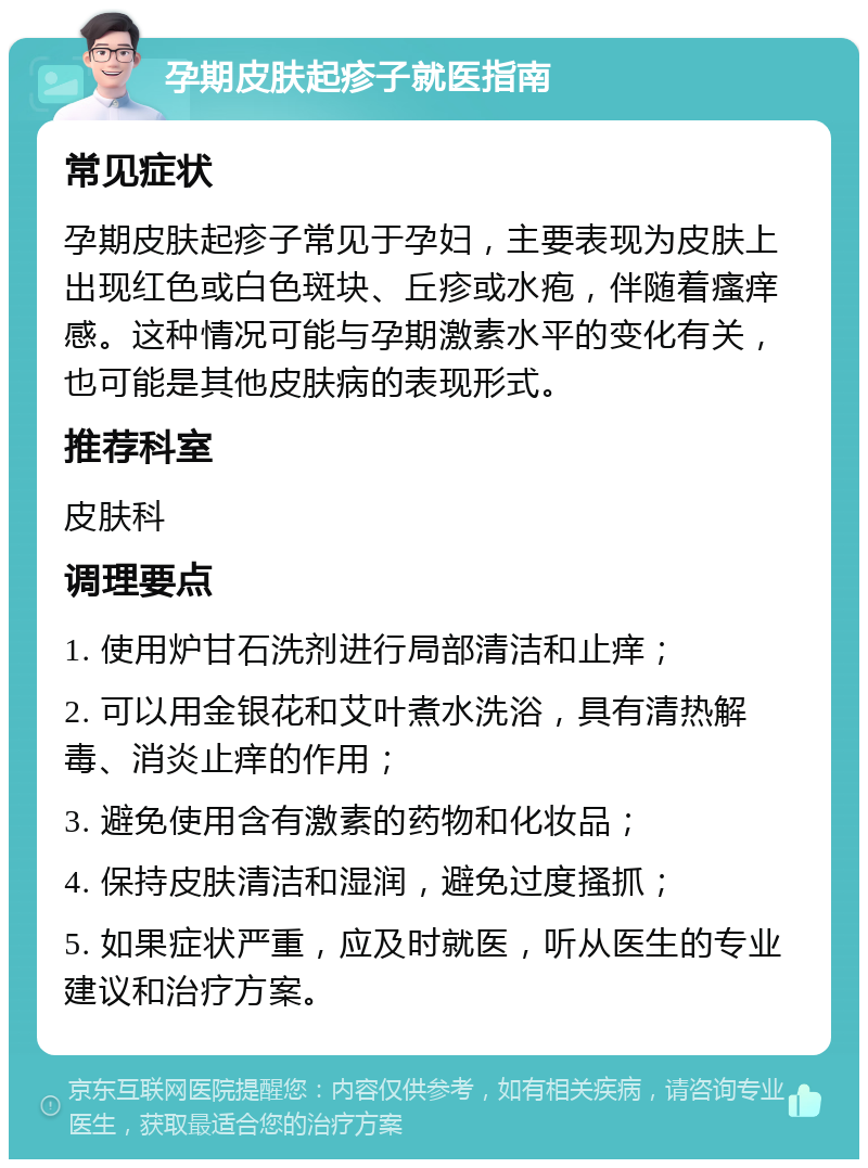 孕期皮肤起疹子就医指南 常见症状 孕期皮肤起疹子常见于孕妇，主要表现为皮肤上出现红色或白色斑块、丘疹或水疱，伴随着瘙痒感。这种情况可能与孕期激素水平的变化有关，也可能是其他皮肤病的表现形式。 推荐科室 皮肤科 调理要点 1. 使用炉甘石洗剂进行局部清洁和止痒； 2. 可以用金银花和艾叶煮水洗浴，具有清热解毒、消炎止痒的作用； 3. 避免使用含有激素的药物和化妆品； 4. 保持皮肤清洁和湿润，避免过度搔抓； 5. 如果症状严重，应及时就医，听从医生的专业建议和治疗方案。