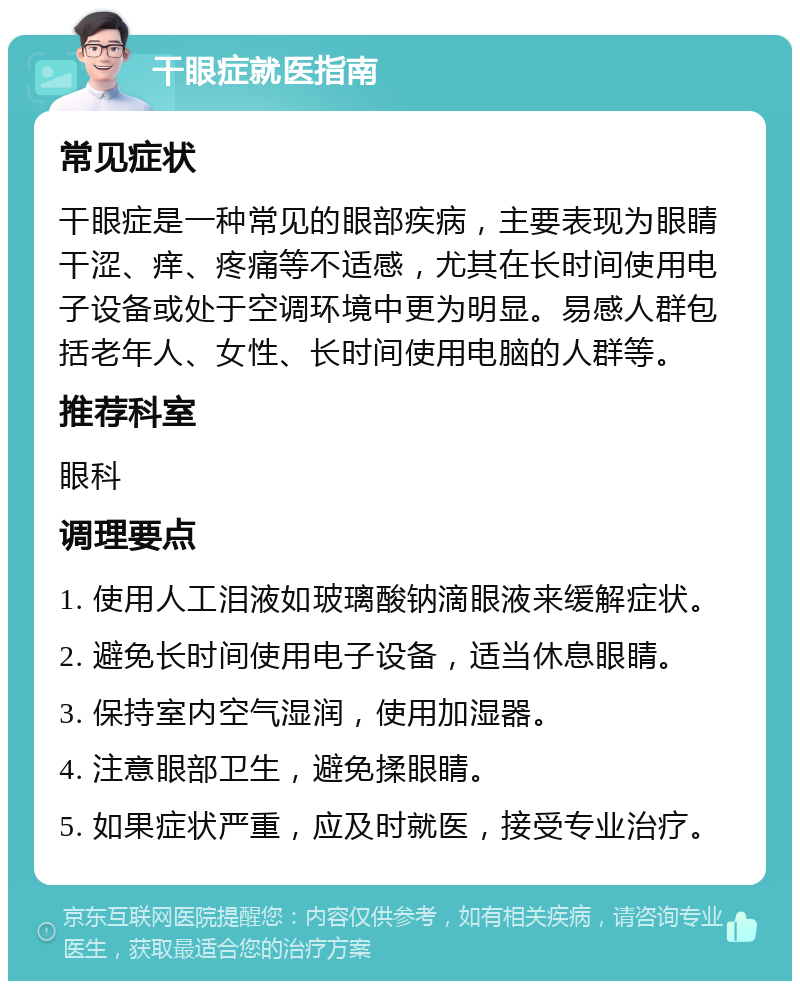 干眼症就医指南 常见症状 干眼症是一种常见的眼部疾病，主要表现为眼睛干涩、痒、疼痛等不适感，尤其在长时间使用电子设备或处于空调环境中更为明显。易感人群包括老年人、女性、长时间使用电脑的人群等。 推荐科室 眼科 调理要点 1. 使用人工泪液如玻璃酸钠滴眼液来缓解症状。 2. 避免长时间使用电子设备，适当休息眼睛。 3. 保持室内空气湿润，使用加湿器。 4. 注意眼部卫生，避免揉眼睛。 5. 如果症状严重，应及时就医，接受专业治疗。