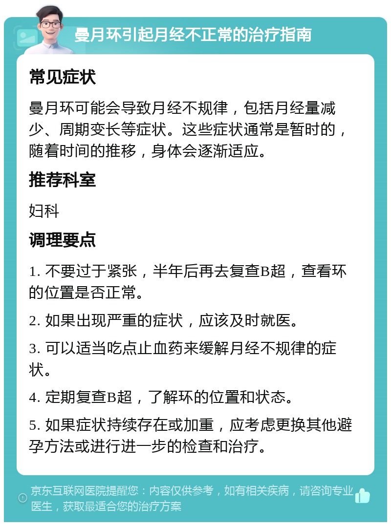 曼月环引起月经不正常的治疗指南 常见症状 曼月环可能会导致月经不规律，包括月经量减少、周期变长等症状。这些症状通常是暂时的，随着时间的推移，身体会逐渐适应。 推荐科室 妇科 调理要点 1. 不要过于紧张，半年后再去复查B超，查看环的位置是否正常。 2. 如果出现严重的症状，应该及时就医。 3. 可以适当吃点止血药来缓解月经不规律的症状。 4. 定期复查B超，了解环的位置和状态。 5. 如果症状持续存在或加重，应考虑更换其他避孕方法或进行进一步的检查和治疗。