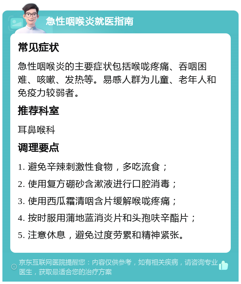 急性咽喉炎就医指南 常见症状 急性咽喉炎的主要症状包括喉咙疼痛、吞咽困难、咳嗽、发热等。易感人群为儿童、老年人和免疫力较弱者。 推荐科室 耳鼻喉科 调理要点 1. 避免辛辣刺激性食物，多吃流食； 2. 使用复方硼砂含漱液进行口腔消毒； 3. 使用西瓜霜清咽含片缓解喉咙疼痛； 4. 按时服用蒲地蓝消炎片和头孢呋辛酯片； 5. 注意休息，避免过度劳累和精神紧张。