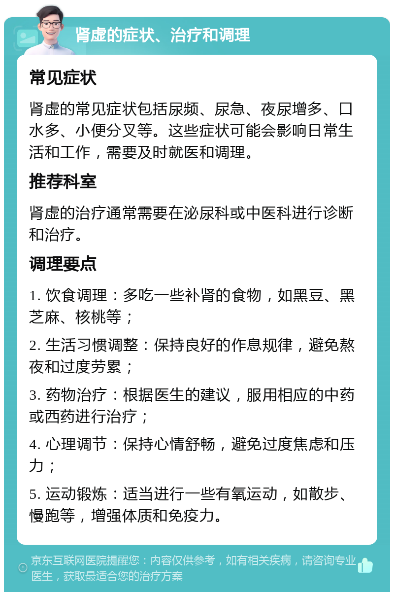 肾虚的症状、治疗和调理 常见症状 肾虚的常见症状包括尿频、尿急、夜尿增多、口水多、小便分叉等。这些症状可能会影响日常生活和工作，需要及时就医和调理。 推荐科室 肾虚的治疗通常需要在泌尿科或中医科进行诊断和治疗。 调理要点 1. 饮食调理：多吃一些补肾的食物，如黑豆、黑芝麻、核桃等； 2. 生活习惯调整：保持良好的作息规律，避免熬夜和过度劳累； 3. 药物治疗：根据医生的建议，服用相应的中药或西药进行治疗； 4. 心理调节：保持心情舒畅，避免过度焦虑和压力； 5. 运动锻炼：适当进行一些有氧运动，如散步、慢跑等，增强体质和免疫力。