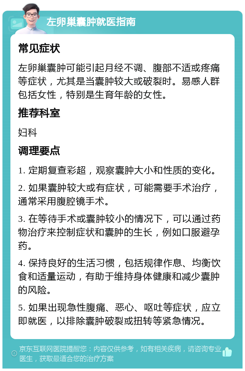 左卵巢囊肿就医指南 常见症状 左卵巢囊肿可能引起月经不调、腹部不适或疼痛等症状，尤其是当囊肿较大或破裂时。易感人群包括女性，特别是生育年龄的女性。 推荐科室 妇科 调理要点 1. 定期复查彩超，观察囊肿大小和性质的变化。 2. 如果囊肿较大或有症状，可能需要手术治疗，通常采用腹腔镜手术。 3. 在等待手术或囊肿较小的情况下，可以通过药物治疗来控制症状和囊肿的生长，例如口服避孕药。 4. 保持良好的生活习惯，包括规律作息、均衡饮食和适量运动，有助于维持身体健康和减少囊肿的风险。 5. 如果出现急性腹痛、恶心、呕吐等症状，应立即就医，以排除囊肿破裂或扭转等紧急情况。