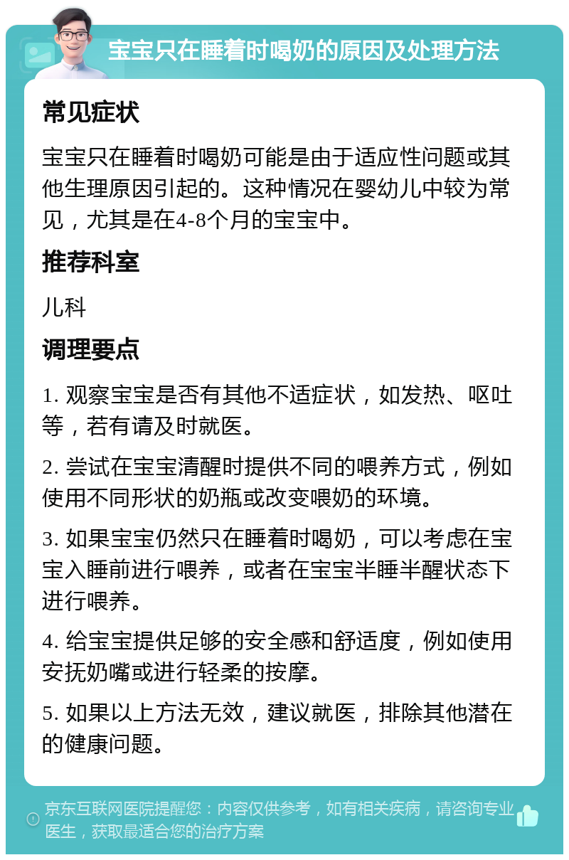 宝宝只在睡着时喝奶的原因及处理方法 常见症状 宝宝只在睡着时喝奶可能是由于适应性问题或其他生理原因引起的。这种情况在婴幼儿中较为常见，尤其是在4-8个月的宝宝中。 推荐科室 儿科 调理要点 1. 观察宝宝是否有其他不适症状，如发热、呕吐等，若有请及时就医。 2. 尝试在宝宝清醒时提供不同的喂养方式，例如使用不同形状的奶瓶或改变喂奶的环境。 3. 如果宝宝仍然只在睡着时喝奶，可以考虑在宝宝入睡前进行喂养，或者在宝宝半睡半醒状态下进行喂养。 4. 给宝宝提供足够的安全感和舒适度，例如使用安抚奶嘴或进行轻柔的按摩。 5. 如果以上方法无效，建议就医，排除其他潜在的健康问题。