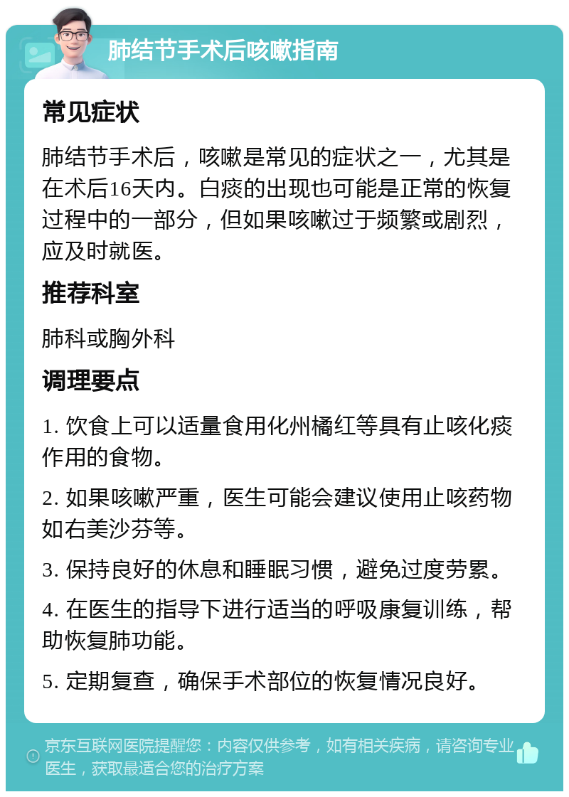 肺结节手术后咳嗽指南 常见症状 肺结节手术后，咳嗽是常见的症状之一，尤其是在术后16天内。白痰的出现也可能是正常的恢复过程中的一部分，但如果咳嗽过于频繁或剧烈，应及时就医。 推荐科室 肺科或胸外科 调理要点 1. 饮食上可以适量食用化州橘红等具有止咳化痰作用的食物。 2. 如果咳嗽严重，医生可能会建议使用止咳药物如右美沙芬等。 3. 保持良好的休息和睡眠习惯，避免过度劳累。 4. 在医生的指导下进行适当的呼吸康复训练，帮助恢复肺功能。 5. 定期复查，确保手术部位的恢复情况良好。