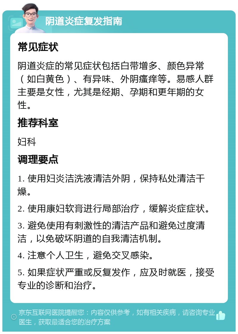 阴道炎症复发指南 常见症状 阴道炎症的常见症状包括白带增多、颜色异常（如白黄色）、有异味、外阴瘙痒等。易感人群主要是女性，尤其是经期、孕期和更年期的女性。 推荐科室 妇科 调理要点 1. 使用妇炎洁洗液清洁外阴，保持私处清洁干燥。 2. 使用康妇软膏进行局部治疗，缓解炎症症状。 3. 避免使用有刺激性的清洁产品和避免过度清洁，以免破坏阴道的自我清洁机制。 4. 注意个人卫生，避免交叉感染。 5. 如果症状严重或反复发作，应及时就医，接受专业的诊断和治疗。