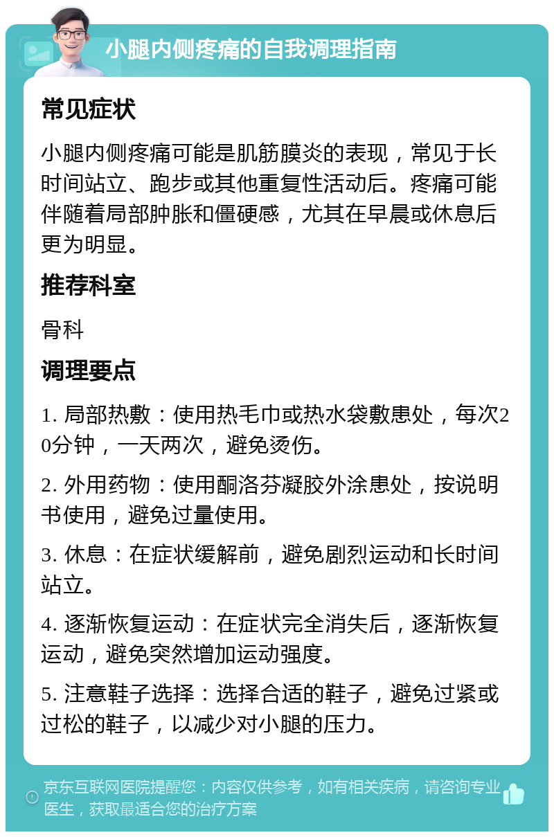 小腿内侧疼痛的自我调理指南 常见症状 小腿内侧疼痛可能是肌筋膜炎的表现，常见于长时间站立、跑步或其他重复性活动后。疼痛可能伴随着局部肿胀和僵硬感，尤其在早晨或休息后更为明显。 推荐科室 骨科 调理要点 1. 局部热敷：使用热毛巾或热水袋敷患处，每次20分钟，一天两次，避免烫伤。 2. 外用药物：使用酮洛芬凝胶外涂患处，按说明书使用，避免过量使用。 3. 休息：在症状缓解前，避免剧烈运动和长时间站立。 4. 逐渐恢复运动：在症状完全消失后，逐渐恢复运动，避免突然增加运动强度。 5. 注意鞋子选择：选择合适的鞋子，避免过紧或过松的鞋子，以减少对小腿的压力。