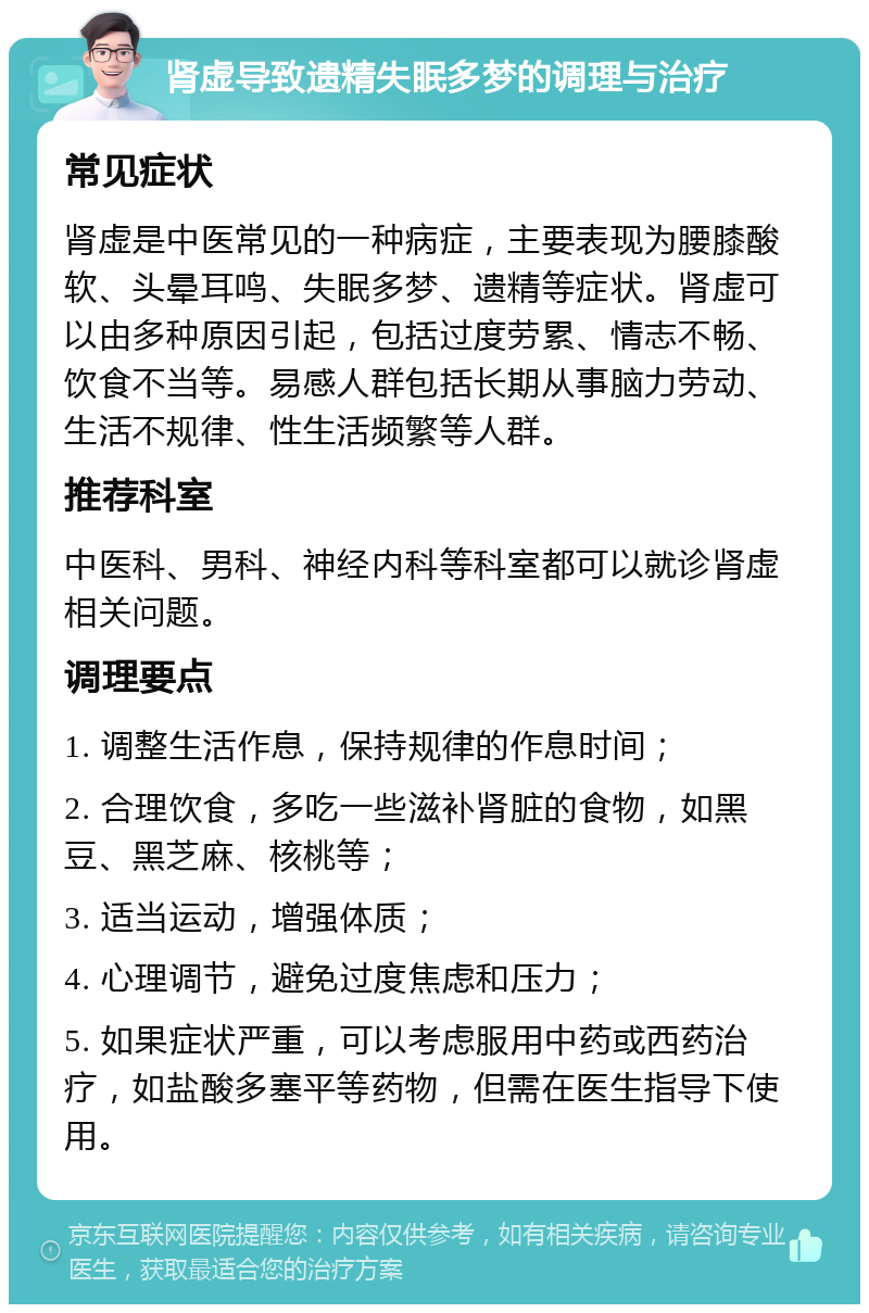 肾虚导致遗精失眠多梦的调理与治疗 常见症状 肾虚是中医常见的一种病症，主要表现为腰膝酸软、头晕耳鸣、失眠多梦、遗精等症状。肾虚可以由多种原因引起，包括过度劳累、情志不畅、饮食不当等。易感人群包括长期从事脑力劳动、生活不规律、性生活频繁等人群。 推荐科室 中医科、男科、神经内科等科室都可以就诊肾虚相关问题。 调理要点 1. 调整生活作息，保持规律的作息时间； 2. 合理饮食，多吃一些滋补肾脏的食物，如黑豆、黑芝麻、核桃等； 3. 适当运动，增强体质； 4. 心理调节，避免过度焦虑和压力； 5. 如果症状严重，可以考虑服用中药或西药治疗，如盐酸多塞平等药物，但需在医生指导下使用。