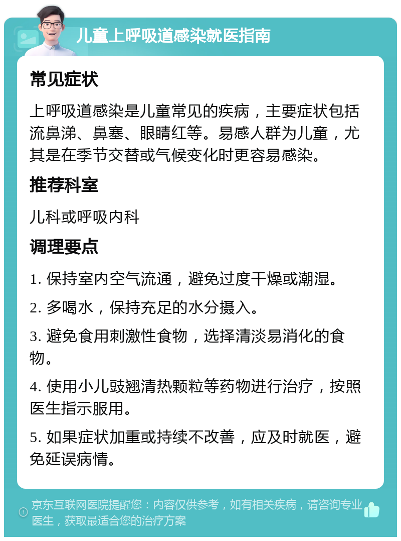 儿童上呼吸道感染就医指南 常见症状 上呼吸道感染是儿童常见的疾病，主要症状包括流鼻涕、鼻塞、眼睛红等。易感人群为儿童，尤其是在季节交替或气候变化时更容易感染。 推荐科室 儿科或呼吸内科 调理要点 1. 保持室内空气流通，避免过度干燥或潮湿。 2. 多喝水，保持充足的水分摄入。 3. 避免食用刺激性食物，选择清淡易消化的食物。 4. 使用小儿豉翘清热颗粒等药物进行治疗，按照医生指示服用。 5. 如果症状加重或持续不改善，应及时就医，避免延误病情。