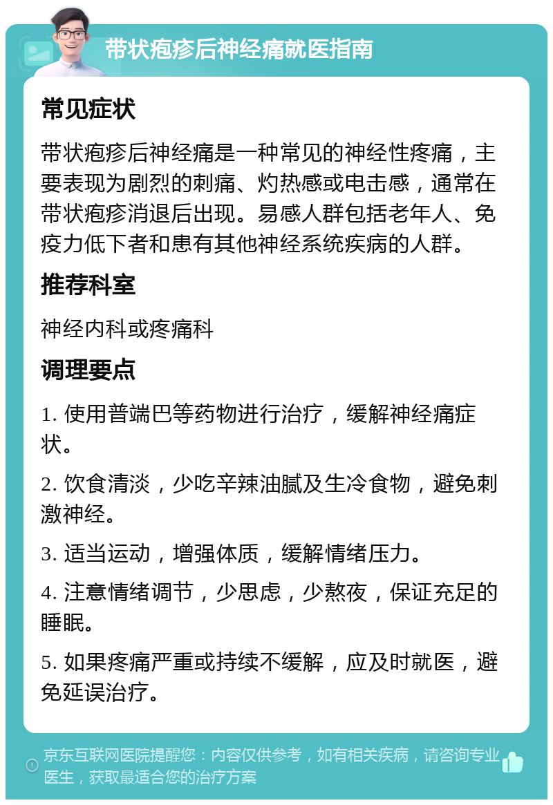 带状疱疹后神经痛就医指南 常见症状 带状疱疹后神经痛是一种常见的神经性疼痛，主要表现为剧烈的刺痛、灼热感或电击感，通常在带状疱疹消退后出现。易感人群包括老年人、免疫力低下者和患有其他神经系统疾病的人群。 推荐科室 神经内科或疼痛科 调理要点 1. 使用普端巴等药物进行治疗，缓解神经痛症状。 2. 饮食清淡，少吃辛辣油腻及生冷食物，避免刺激神经。 3. 适当运动，增强体质，缓解情绪压力。 4. 注意情绪调节，少思虑，少熬夜，保证充足的睡眠。 5. 如果疼痛严重或持续不缓解，应及时就医，避免延误治疗。