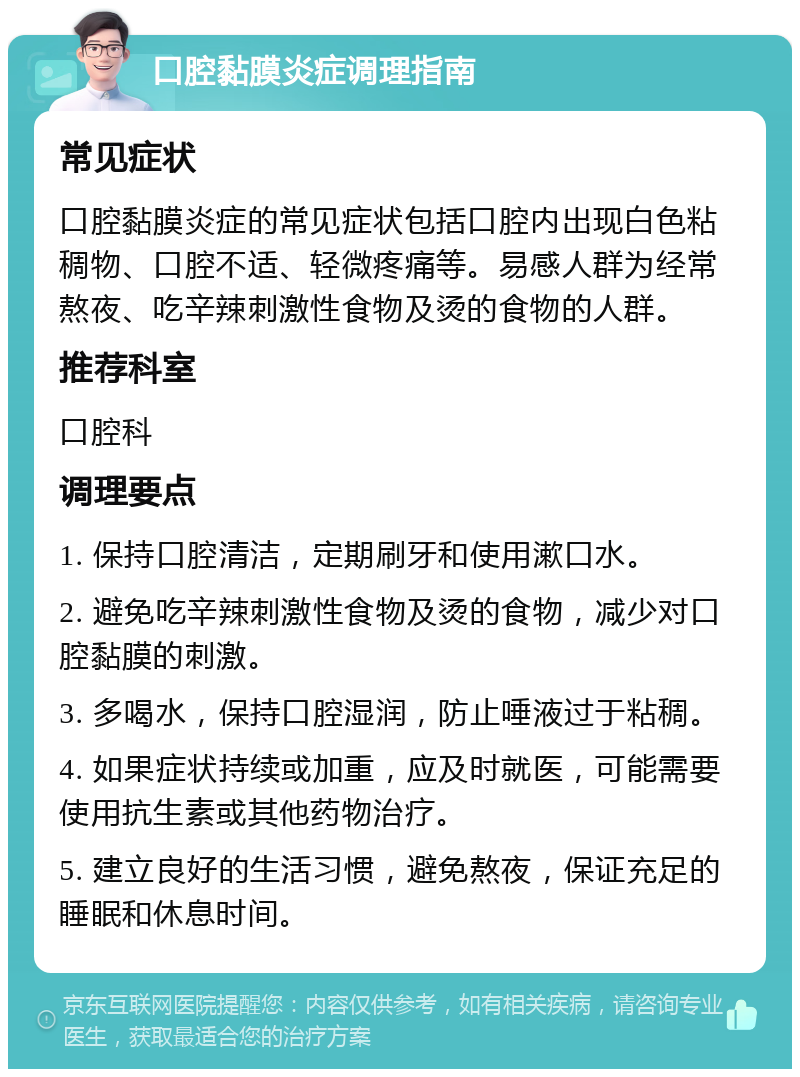 口腔黏膜炎症调理指南 常见症状 口腔黏膜炎症的常见症状包括口腔内出现白色粘稠物、口腔不适、轻微疼痛等。易感人群为经常熬夜、吃辛辣刺激性食物及烫的食物的人群。 推荐科室 口腔科 调理要点 1. 保持口腔清洁，定期刷牙和使用漱口水。 2. 避免吃辛辣刺激性食物及烫的食物，减少对口腔黏膜的刺激。 3. 多喝水，保持口腔湿润，防止唾液过于粘稠。 4. 如果症状持续或加重，应及时就医，可能需要使用抗生素或其他药物治疗。 5. 建立良好的生活习惯，避免熬夜，保证充足的睡眠和休息时间。