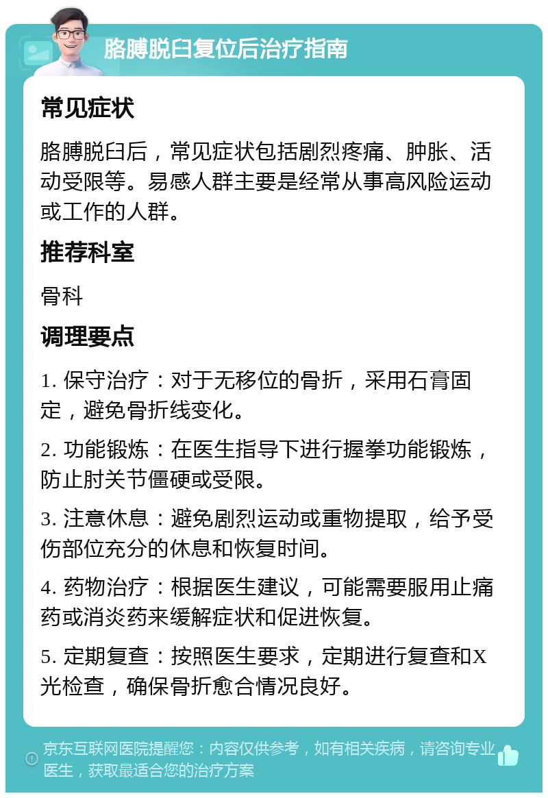 胳膊脱臼复位后治疗指南 常见症状 胳膊脱臼后，常见症状包括剧烈疼痛、肿胀、活动受限等。易感人群主要是经常从事高风险运动或工作的人群。 推荐科室 骨科 调理要点 1. 保守治疗：对于无移位的骨折，采用石膏固定，避免骨折线变化。 2. 功能锻炼：在医生指导下进行握拳功能锻炼，防止肘关节僵硬或受限。 3. 注意休息：避免剧烈运动或重物提取，给予受伤部位充分的休息和恢复时间。 4. 药物治疗：根据医生建议，可能需要服用止痛药或消炎药来缓解症状和促进恢复。 5. 定期复查：按照医生要求，定期进行复查和X光检查，确保骨折愈合情况良好。