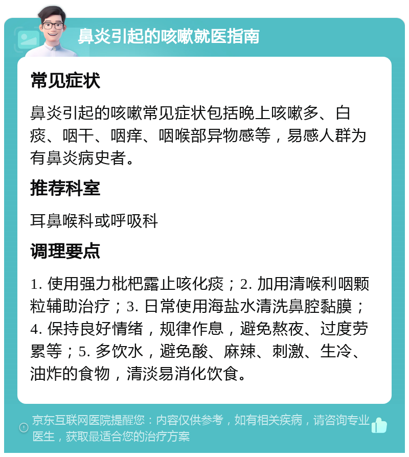 鼻炎引起的咳嗽就医指南 常见症状 鼻炎引起的咳嗽常见症状包括晚上咳嗽多、白痰、咽干、咽痒、咽喉部异物感等，易感人群为有鼻炎病史者。 推荐科室 耳鼻喉科或呼吸科 调理要点 1. 使用强力枇杷露止咳化痰；2. 加用清喉利咽颗粒辅助治疗；3. 日常使用海盐水清洗鼻腔黏膜；4. 保持良好情绪，规律作息，避免熬夜、过度劳累等；5. 多饮水，避免酸、麻辣、刺激、生冷、油炸的食物，清淡易消化饮食。