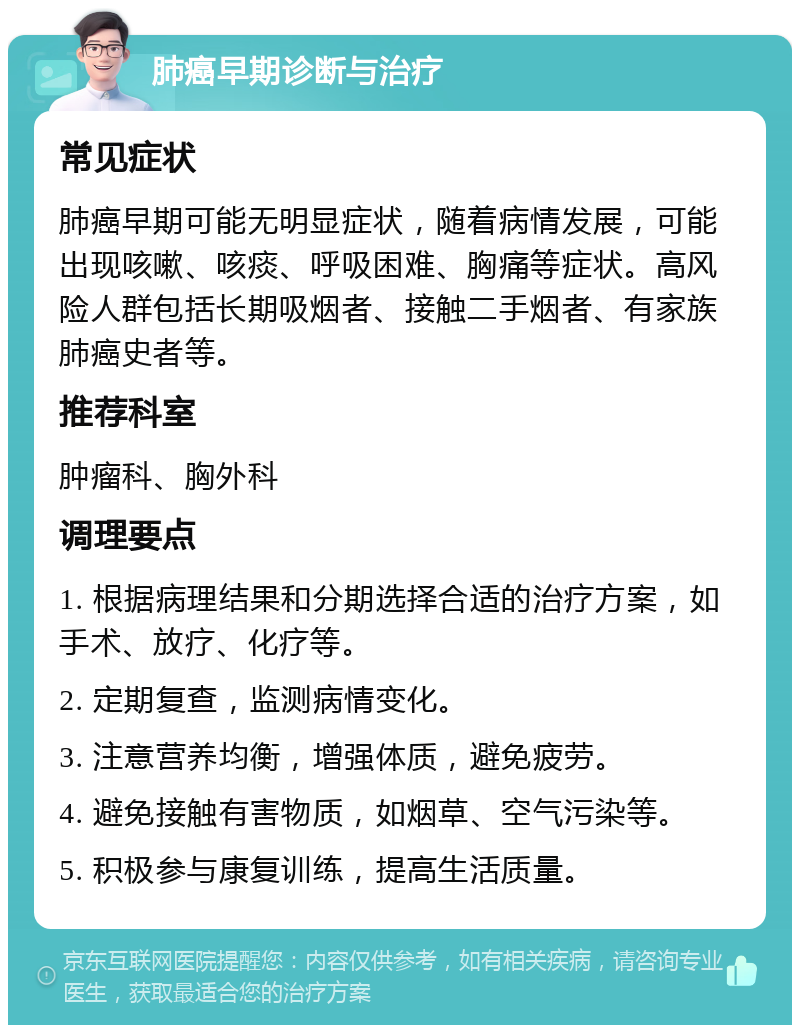 肺癌早期诊断与治疗 常见症状 肺癌早期可能无明显症状，随着病情发展，可能出现咳嗽、咳痰、呼吸困难、胸痛等症状。高风险人群包括长期吸烟者、接触二手烟者、有家族肺癌史者等。 推荐科室 肿瘤科、胸外科 调理要点 1. 根据病理结果和分期选择合适的治疗方案，如手术、放疗、化疗等。 2. 定期复查，监测病情变化。 3. 注意营养均衡，增强体质，避免疲劳。 4. 避免接触有害物质，如烟草、空气污染等。 5. 积极参与康复训练，提高生活质量。