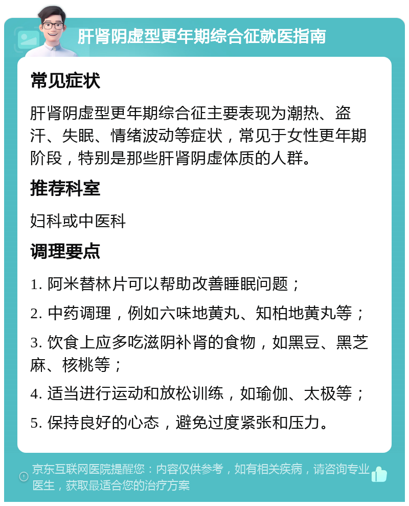 肝肾阴虚型更年期综合征就医指南 常见症状 肝肾阴虚型更年期综合征主要表现为潮热、盗汗、失眠、情绪波动等症状，常见于女性更年期阶段，特别是那些肝肾阴虚体质的人群。 推荐科室 妇科或中医科 调理要点 1. 阿米替林片可以帮助改善睡眠问题； 2. 中药调理，例如六味地黄丸、知柏地黄丸等； 3. 饮食上应多吃滋阴补肾的食物，如黑豆、黑芝麻、核桃等； 4. 适当进行运动和放松训练，如瑜伽、太极等； 5. 保持良好的心态，避免过度紧张和压力。