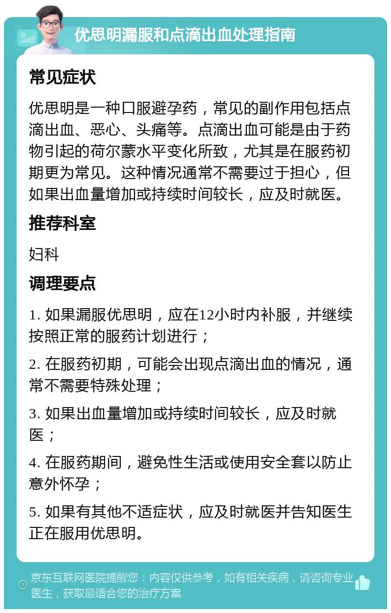 优思明漏服和点滴出血处理指南 常见症状 优思明是一种口服避孕药，常见的副作用包括点滴出血、恶心、头痛等。点滴出血可能是由于药物引起的荷尔蒙水平变化所致，尤其是在服药初期更为常见。这种情况通常不需要过于担心，但如果出血量增加或持续时间较长，应及时就医。 推荐科室 妇科 调理要点 1. 如果漏服优思明，应在12小时内补服，并继续按照正常的服药计划进行； 2. 在服药初期，可能会出现点滴出血的情况，通常不需要特殊处理； 3. 如果出血量增加或持续时间较长，应及时就医； 4. 在服药期间，避免性生活或使用安全套以防止意外怀孕； 5. 如果有其他不适症状，应及时就医并告知医生正在服用优思明。